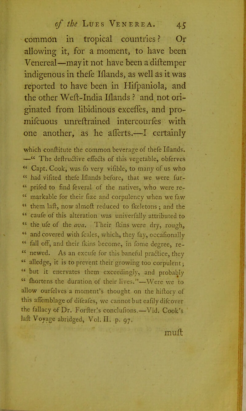 common in tropical countries? Or allowing it, for a moment, to have been Venereal—may it not have been a diftemper indigenous in thefe Iflands, as well as it was reported to have been in Hifpaniola, and the other Weft-India Illands ? and, not ori- ginated from libidinous excefles, and pro- mifcuous unreftrained intercourfes with one another, as he afferts.—I certainly which conftitute the common beverage of thefe Iflands. — The deftrudive effedls of this vegetable, obferves ** Capt. Cook, was fo very vifible, to many of us who  had vifited thefe Iflands before, that we were fur-  prifed to find feveral of the natives, who were re-  markable for their fize and corpulency when we faw *' them lafl:, now almoft reduced to fkeletons ; and the *' caufe of this alteration was univerfally attributed to *' the ufe of the ava. Their fkins were dry, rough,  and covered with fcales, which, they fay, occafionally  fall ofF, and their fkins become, in fome degree, re-  newed. As an excufe for this baneful practice, they *' alledge, it is to prevent their'growing too corpulent;  but it enervates them exceedingly, and probably  fliortens the duration of their lives.—Were we to allow ourfelves a moment's thought on the hiftory of this aflTemblage of difeafes, we cannot but eafilydifcover the fallacy of Dr. Forfter,'s conclufions.—Vid. Cook's laft Voyage abridged. Vol. II. p. 97. muft