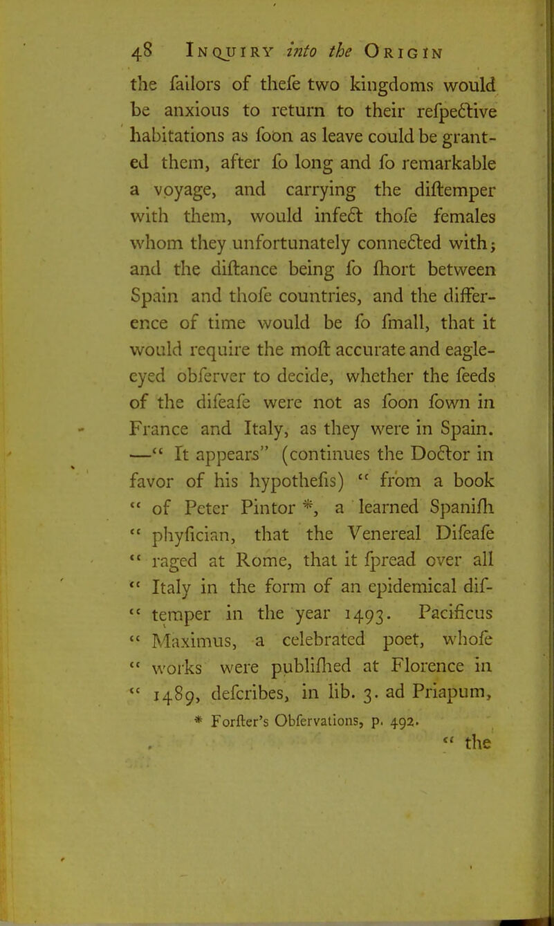 the failors of thefe two kingdoms would be anxious to return to their refpeftive habitations as foon as leave could be grant- ed them, after fo long and fo j'emarkable a voyage, and carrying the diftemper with them, would infeft thofe females whom they unfortunately conne6led with; and the diftance being fo fhort between Spain and thofe countries, and the differ- ence of time would be fo fmall, that it would require the moft accurate and eagle- eyed obferver to decide, whether the feeds of the difeafe were not as foon fown in France and Italy, as they were in Spain. —*' It appears (continues the Doctor in favor of his hypothefis)  from a book  of Peter Pin tor *, a learned Spanifli  pliyfician, that the Venereal Difeafe  raged at Rome, that it fpread over all  Italy in the form of an epidemical dif-  temper in the year 1493. Pacificus  Maximus, a celebrated poet, whofe  works were publiflied at Florence in 1489, defcribes, in Ub. 3. ad Priapum, * Forfter's Obfervations, p. 492. the