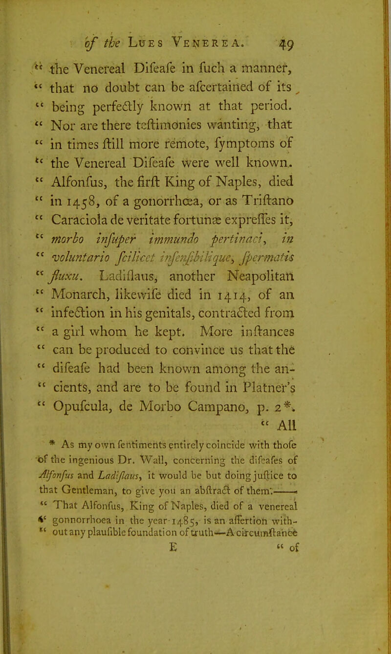 ** the Venereal Difeafe in fuch a manner, *' that no doubt can be afcertained of its ^  being perfedly known at that period.  Nor are there teftimonies wanting, that in times ftill more remote, fymptoms of the Venereal Difeafe were well known. Alfonfus, the firft King of Naples, died  in 1458, of a gonorrhoea, or as Triftano Caraciola de veritate fortunas expreffes it, morho infuper immundo pert in act ^ in  voluntario fcilicet infenfibilique^ fpermatis  fuxu. LadiflauSj another Neapolitan  Monarch, like wife died in 1414, of an  infe6lion in his genitals, contra6led from a girl whom he kept. More in fiances *' can be produced to convince us that the;  difeafe had been known among the an-  cicnts, and are to be found in Platner's  Opufcula, de Morbo Campano, p. 2*.  All * As my own feOtimerits entirely coincide with thofe of the Ingenious Dr. Wall, concerning the difcafes of Alfonjm and Ladljlaus., it would be but doing juftice to that Gentleman, to give you an abftra£i: of them'. ■  That Alfonfus, King of Naples, died of a venereal 4' gonnorrhoea in the year-1485, is an affertioh with- *' out any plaufiblc foundation of truth—A circumftanc^ E » of