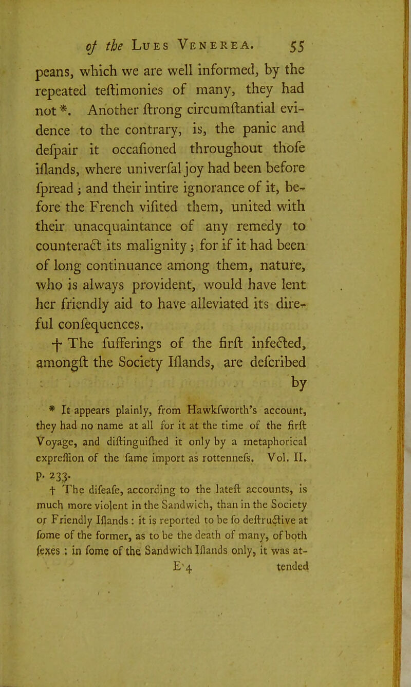 peans, which we are well informed, by the repeated teftimonies of many, they had not *. Another ftrong circumftantial evi- dence to the contrary, is, the panic and defpair it occafioned throughout thofe iflands, where univerfal joy had been before fpread ; and their intire ignorance of it, be- fore the French vifited them, united with their unacquaintance of any remedy to counteraft its malignity; for if it had been of long continuance among them, nature, who is always provident, would have lent her friendly aid to have alleviated its dire^ ful confequenccs. •f- The fufFerings of the firft infefted, amongft the Society Iflands, are defcribed by * It appears plainly, from Hawkfworth's account, they had no name at all for it at the time of the firft Voyage, and diftinguiftied it only by a metaphorical expreffion of the fame import as rottennefs. Vol. II. P- 233- t The difeafe, according to the lateft accounts, Is much more violent in the Sandwich, than in the Society or Friendly Iflands : it is reported to be fo deftrudtive at fome of the former, as to be the death of many, of both fexes : in fome of the Sandwich Iflands only, it was at- E'4 tended