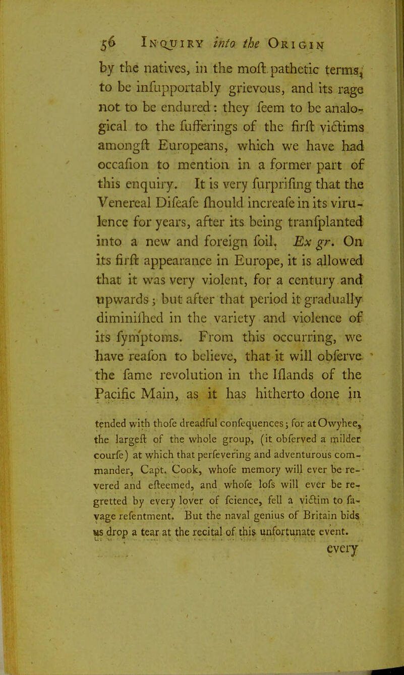 by the natives, in the moft. pathetic terms^ to be infupportably grievous, and its rage not to be endured: they feem to be analo- gical to the fufferings of the firft victims amongft Europeans, which we have had occafion to mention in a former part of this enquiry. It is very flirprifing that the Venereal Difeafe fhould increafein its viru- lence for years, after its being tranfplanted into a new and foreign foil. Ex gr. On its firft appearance in Europe, it is allowed that it was very violent, for a century and upwards j but after that period it gradually diminilhed in the variety and violence of its fymptoms. From this occurring, we have reafon to believe, that it will obferve. the fame revolution in the Iflands of the Pacific Main, as it has hitherto done in tended with thofe dreadful confequences; for at Owyhee, the largeft of the whole group, (it obfervcd a rpildec courfe) at which that perfevering and adventurous com- mander, Capt. Cook, whofe memory will ever be re- vered and efteemed, and whofe lofs will ever be re- gretted by every lover of fcience, fell a vi£tim to fa- vage refentment. But the naval genius of Britain bids us drop a tear at the recital of this unfortunate event. eveiy