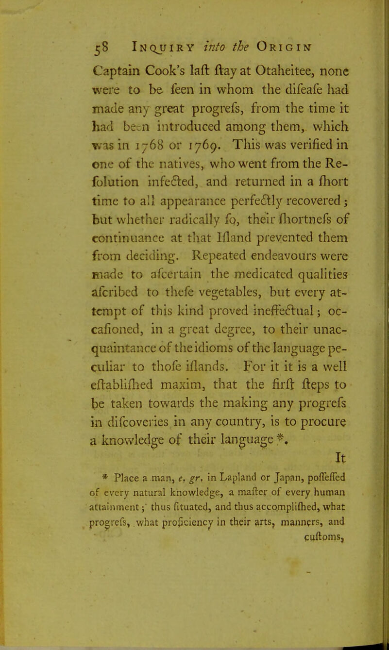 Captain Cook's laft ftay at Otaheitee, none were to be feen in whom the difeafe had made any great progrefs, from the time it had been introduced among them, which was in 1768 or 1769. This was verified in one of the natives, who went from the Re- folution infefted, and returned in a fhort time to all appearance perfe£lly recovered; but whether radically fo, their fliortnefs of continuance at that Ifland prevented them from deciding. Repeated endeavours were made to afcertain the medicated qualities afcribcd to thefe vegetables, but every at- tempt of this kind proved ineffeftual; oc- cafioned, in a great degree, to their unac- quaintance of the idioms of the language pe- cuhar to thofe iflands. For it it is a well eftabhilxed maxim, that the firft fteps to be taken towards the making any progrefs in difcoveries in any country, is to procure a knowledge of their language It * Place a man, e. gr, in Lapland or Japan, pofTeflcd of every natural knowledge, a mafter of every human attainmentthus fituated, and thus acco.mpliflied, what progrefs, what proficiency in their arts, manners, and cuftoms,