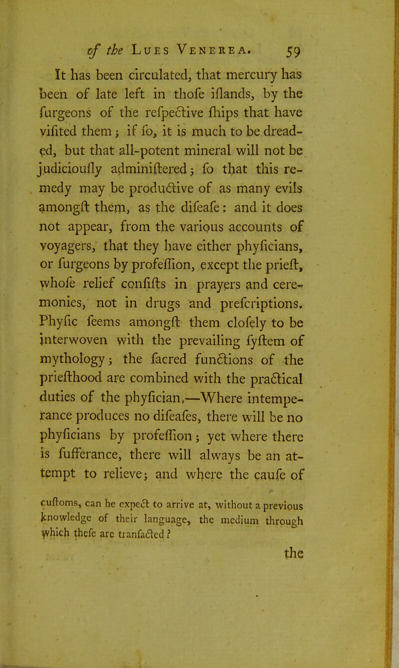 It has been circulated, that mercury has been of late left in thofe iflands, by the furgeons of the refpe6live fhips that have yifited them j if fo, it is much to be dread- ed, but that all-potent mineral will not be judicioufly adminiftered 5 fo that this re- medy may be productive of as many evils ^mongft them, as the difeafe: and it does not appear, from the various accounts of voyagers, that they have either phyficians, or furgeons by profeflion, except the prieft, whofe relief confifts in prayers and cere- monies, not in drugs and prefcriptions. Phyfic feems amongft them clofely to be interwoven with the prevailing fyftem of mythology J the facred fun6tions of the priefthood are combined with the praftical duties of the phyfician,—Where intempe- rance produces no difeafes, there will be no phyficians by profelTion j yet where there is fufferance, there will always be an at- tempt to relieve; and where the caufe of cuftoms, can he expeil to arrive at, without a previous Jcnowledge of their language, the medium through ^hich thefe are tranfadcd I the