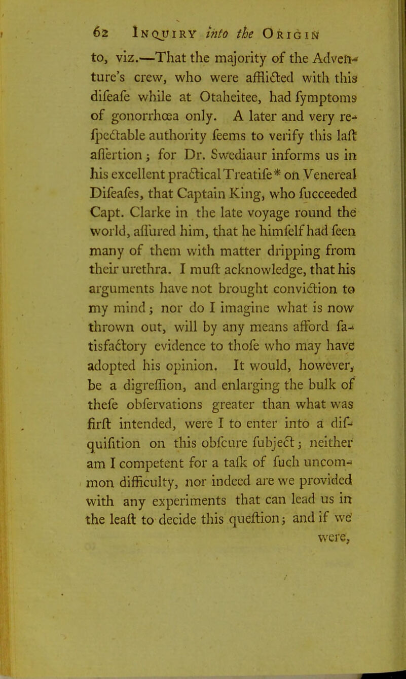 to, viz.—That the majority of the Advcft-* ture's crew, who were afflicted with this difeafe while at Otaheitee, had fymptoms of gonorrhoea only. A later and very re-* ij^edtable authority feems to verify this laft afiertion; for Dr. Swediaur informs us in his excellent pra6licalTreatife* oli Venereal Difeafes, that Captain King, who fucceeded Capt. Clarke in the late voyage round the world, allured him, that he himfelf had feen many of them with matter dripping from their urethra. I muft acknowledge, that his arguments have not brought convidion to my mind; nor do I imagine what is now thrown out, will by any means afford fa-* tisfadtory evidence to thofe who may have adopted his opinion. It would, however, be a digreffion, and enlarging the bulk of thefe obfervations greater than what was firft: intended, were I to enter into a dif-' quifition on this obfcure fubjedl 3 neither am I competent for a talk: of fuch uncom- mon difficulty, nor indeed are we provided with any experiments that can lead us in the Icaft to decide this queftionj and if we' were,