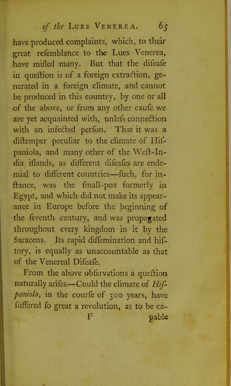 have produced complaints, which, to their great refemblance to the Lues Venerea, have milled many. But that the difeafe in queftion is of a foreign extradion, ge- nerated in a foreign climate, and cannot be produced in this country, by one or all of the above, or from any other caufe we are yet acquainted with, unlefs conne61:ion with an infe6led perfon. That it was a diftemper peculiar to the climate of Hif- paniola, and many other of the Weft-In- dia iflands, as different difeafes are ende- mial to different countries—fuch, for in- ftance, was the fmall-pox formerly in Egypt, and which did not make its appear- ance in Europe before the beginning of the feventh century, and was propagated throughout every kingdom in it by the Saracens. Its rapid diffemination and hif- tory, is equally as unaccountable as that of the Venereal Difeafe. From the above obfervations a queftion naturally arifes—Could the climate of Hi/' paniola^ in the courfe of 300 years, have fuffered fo great a revolution, as to be ca- F pable