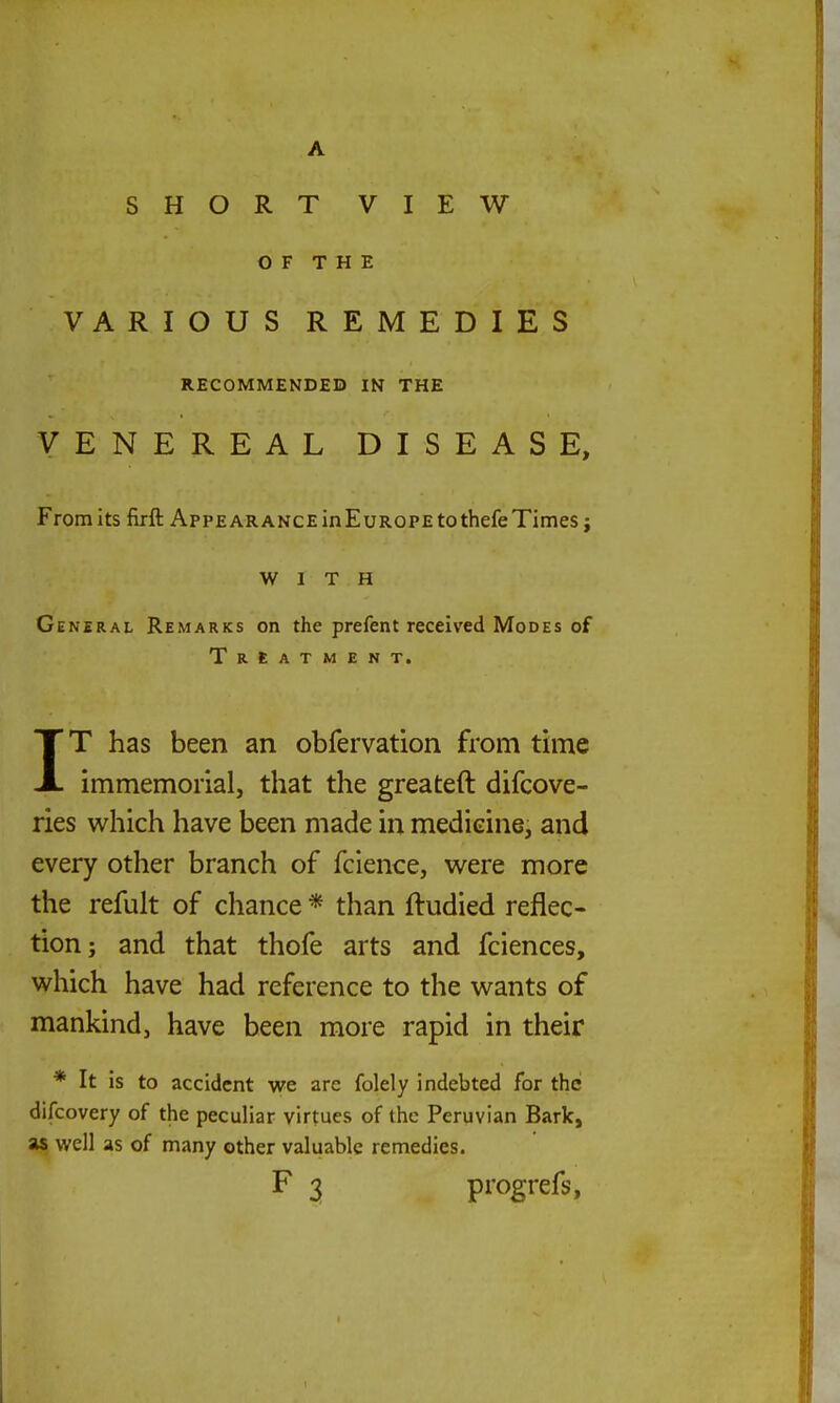 A SHORT VIEW OF THE VARIOUS REMEDIES RECOMMENDED IN THE VENEREAL DISEASE, From its firft Appearance inEuROPE to thefe Times j WITH General Remarks on the prefent received Modes of Treatment. IT has been an obfervation from time immemorial, that the greateft difcove- ries which have been made in medieine, and every other branch of fcience, were more the refult of chance * than ftudied reflec- tion; and that thofe arts and fciences, which have had reference to the wants of mankind, have been more rapid in their * It is to accident we are folely indebted for the difcovery of the peculiar virtues of the Peruvian Bark, as well as of many other valuable remedies. F 3 progrefs,