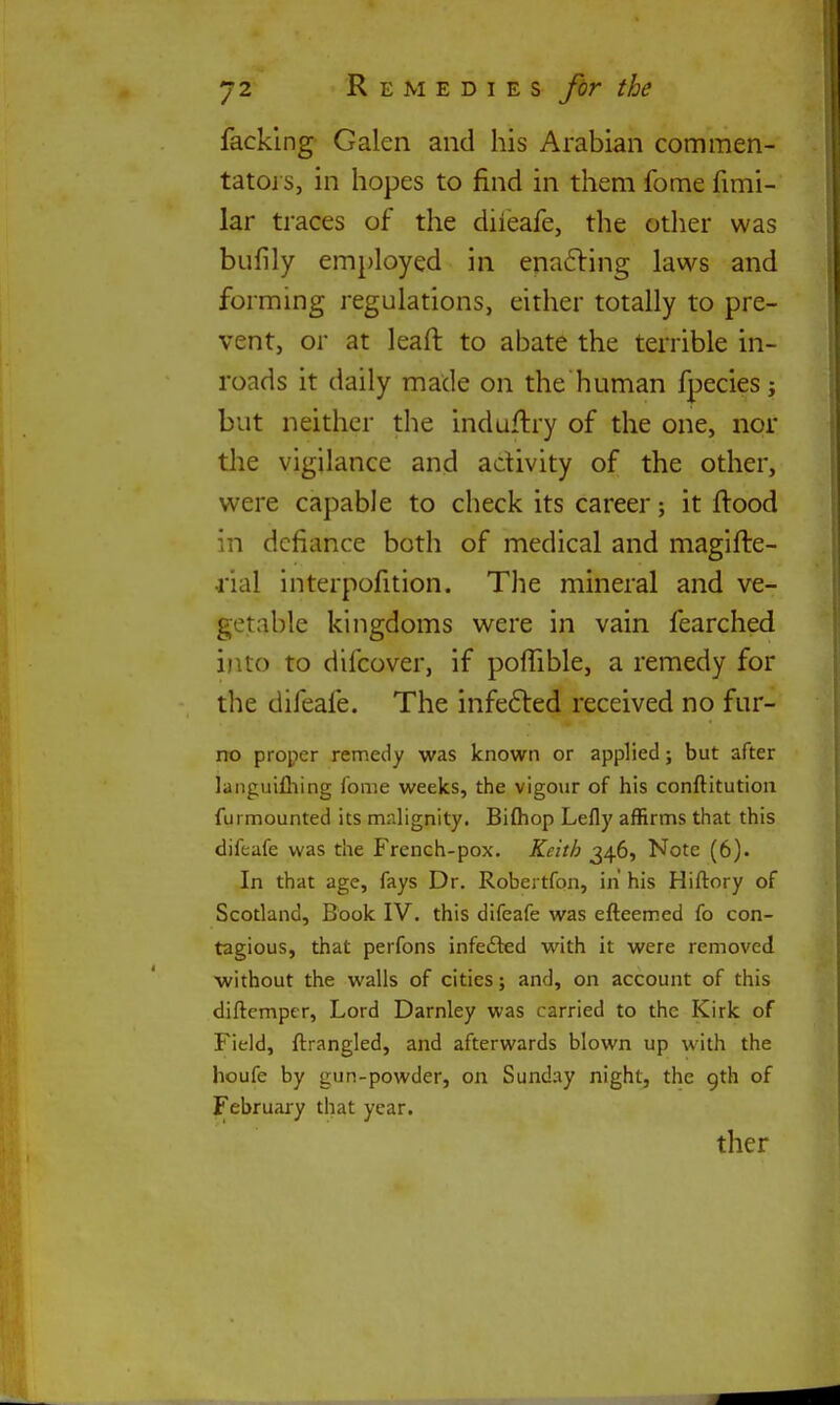 facking Galen and his Arabian commen- tatoj s, in hopes to find in them fome fimi- lar traces of the diieafe, the other was bufily employed in enafling laws and forming regulations, either totally to pre- vent, or at leaft to abate the terrible in- roads it daily made on the human fpecies; but neither the induflry of the one, nor the vigilance and activity of the other, were capable to check its career; it ftood in defiance both of medical and magifte- rial interpofition. The mineral and ve- getable kingdoms were in vain fearched into to difcover, if poflTible, a remedy for the difeafe. The infe61:ed received no fur- no proper remedy was known or applied; but after languifliing fome weeks, the vigour of his conftitution furmounted its mnlignity. Bi{hop Lefly affirms that this difeafe was the French-pox. Keith 346, Note (6). In that age, fays Dr. Robertfon, in his Hiftory of Scotland, Book IV. this difeafe was efteemed fo con- tagious, that perfons infedted with it were removed without the walls of cities; and, on account of this diftcmpcr, Lord Darnley was carried to the Kirk of Field, ftrangled, and afterwards blown up with the houfe by gun-powder, on Sunday night, the gth of February that year. ther