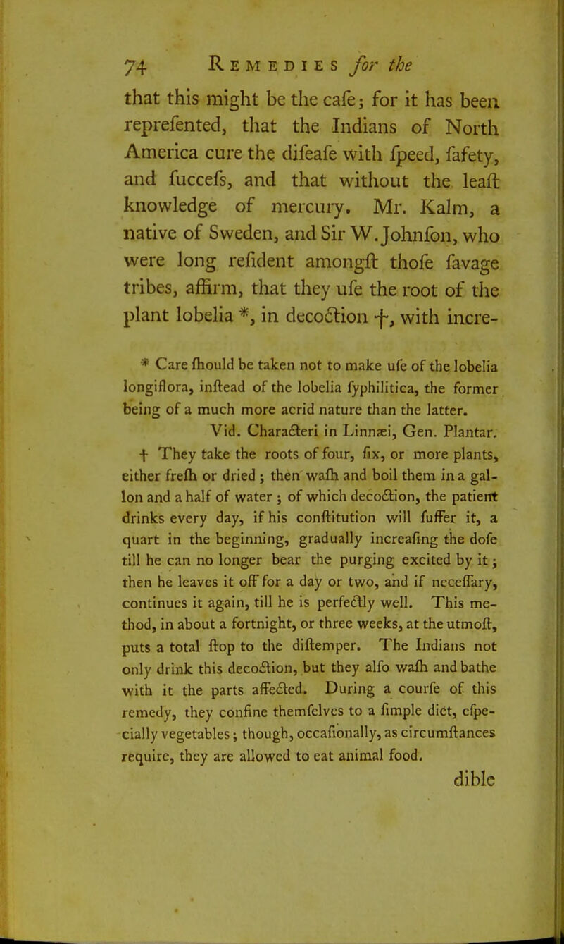 that this might be the cafej for it has been reprefented, that the Indians of North America cure the difeafe with fpeed, fafety, and fuccefs, and that without the leaft knowledge of mercury. Mr. Kalm, a native of Sweden, and Sir W. Johnfon, who were long refident amongft thofe favage tribes, affirm, that they ufe the root of the plant lobelia in decoclion -j-, with incre- * Care fliould be taken not to make ufe of the lobelia longiflora, inftead of the lobelia fyphilitica, the former being of a much more acrid nature than the latter. Vid. Charafteri in Linnaei, Gen. Plantar. + They take the roots of four, fix, or more plants, either frefh or dried j then wafh and boil them in a gal- lon and a half of water ; of which decoftion, the patient drinks every day, if his conftitution will fuffer it, a quart in the beginning, gradually increafing the dofe till he can no longer bear the purging excited by it j then he leaves it off for a day or two, and if ncceflary, continues it again, till he is perfedlly well. This me- thod, in about a fortnight, or three weeks, at the utmoft, puts a total flop to the diftemper. The Indians not only drink this deco£lion, but they alfo v/afh and bathe with it the parts afFedled. During a courfe of this remedy, they confine themfelves to a fimple diet, efpe- cially vegetables; though, occafionally, as circumfliances require, they are allowed to eat animal food. diblc