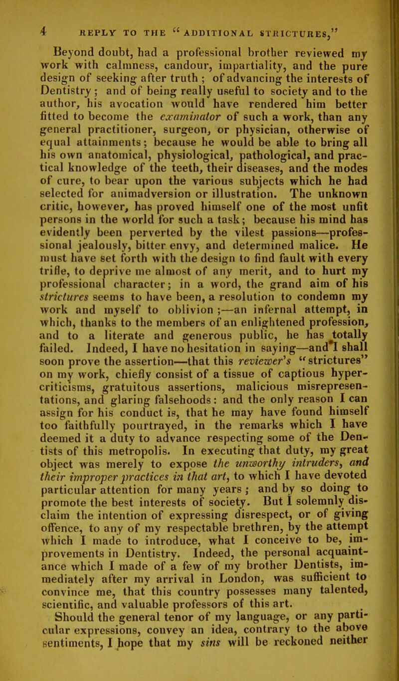 Beyond doubt, had a professional brother reviewed my work with calmness, candour, impartiality, and the pure design of seeking after truth ; of advancing the interests of Dentistry ; and of being really useful to society and to the author, his avocation would have rendered him better fitted to become the examinalor of such a work, than any general practitioner, surgeon, or physician, otherwise of equal attainments; because he would be able to bring all his own anatomical, physiological, pathological, and prac- tical knowledge of the teeth, their diseases, and the modes of cure, to bear upon the various subjects which he had selected for animadversion or illustration. The unknown critic, however, has proved himself one of the most unfit persons in the world for such a task; because his mind has evidently been perverted by the vilest passions—profes- sional jealously, bitter envy, and determined malice. He must have set forth with the design to find fault with every trifle, to deprive me almost of any merit, and to hurt my professional character; in a word, the grand aim of his strictures seems to have been, a resolution to condemn my work and myself to oblivion ;—an infernal attempt, in which, thanks to the members of an enlightened profession, and to a literate and generous public, he has totally failed. Indeed, I have no hesitation in saying—and*I shall soon prove the assertion—that this reviewer^s strictures on my work, chiefly consist of a tissue of captious hyper- criticisms, gratuitous assertions, malicious misrepresen- tations, and glaring falsehoods: and the only reason I can assign for his conduct is, that he may have found himself too faithfully pourtrayed, in the remarks which I have deemed it a duty to advance respecting some of the Den- tists of this metropolis. In executing that duty, my great object was merely to expose the unworthy intruders^ and their improper practices in that art, to which I have devoted particular attention for many years ; and by so doing to promote the best interests of society. But I solemnly dis- claim the intention of expressing disrespect, or of giving offence, to any of ray respectable brethren, by the attempt which I made to introduce, what I conceive to be, im- provements in Dentistry. Indeed, the personal acquaint- ance which I made of a few of my brother Dentists, im- mediately after my arrival in London, was sufficient to convince me, that this country possesses many talented, scientific, and valuable professors of this art. Should the general tenor of my language, or any parti- cular expressions, convey an idea, contrary to the above sentiments, I hope that my sins will be reckoned neither