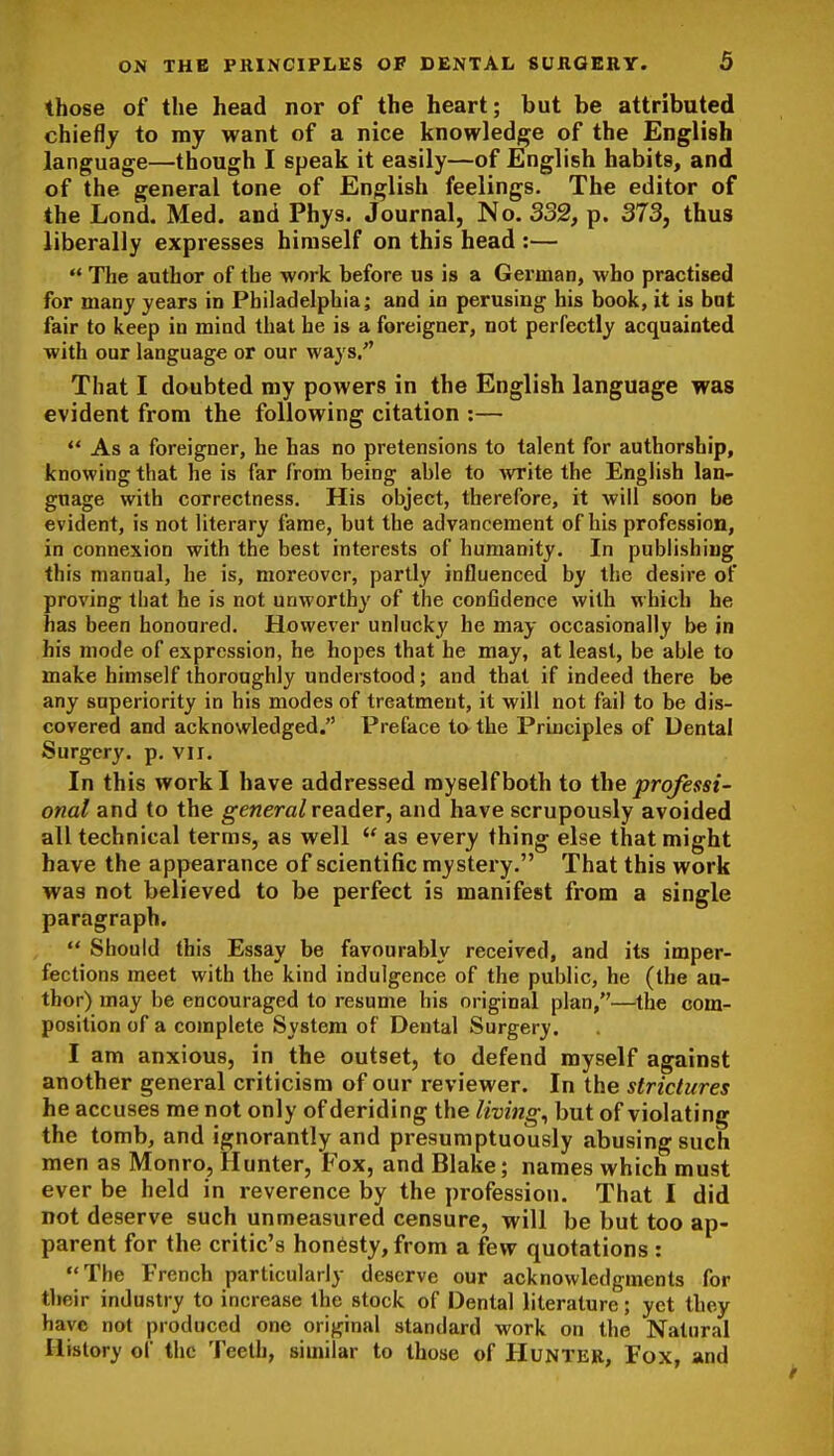 those of the head nor of the heart; but be attributed chiefly to my want of a nice knowledj^e of the English language—though I speak it easily—of English habits, and of the general tone of English feelings. The editor of the Lond. Med. and Phys. Journal, No. 332, p. 373, thus liberally expresses himself on this head :—  The author of the work before us is a German, who practised for many years in Philadelphia; and in perusing his book, it is bat fair to keep in mind that he is a foreigner, not perfectly acquainted with our language or our ways/' That I doubted my powers in the English language was evident from the following citation :— ** As a foreigner, he has no pretensions to talent for authorship, knowing that he is far from being able to -write the EngHsh lan- guage with correctness. His object, therefore, it will soon be evident, is not literary fame, but the advancement of his profession, in connexion with the best interests of humanity. In publishing this manual, he is, moreover, partly influenced by the desire of proving that he is not unworthy of the confidence with which he has been honoured. However unlucky he may occasionally be in his mode of expression, he hopes that he may, at least, be able to make himself thoroughly understood; and that if indeed there be any superiority in his modes of treatment, it will not fail to be dis- covered and acknowledged. Preface to the Prbciples of Dental Surgery, p. vii. In this work I have addressed myself both to the prqfessi- onal and to the g-ewerc/reader, and have scrupously avoided all technical terms, as well  as every thing else that might have the appearance of scientific mystery. That this work was not believed to be perfect is manifest from a single paragraph.  Should this Essay be favourably received, and its imper- fections meet with the kind indulgence of the public, he (the au- thor) may be encouraged to resume his original plan,—the com- position of a complete System of Dental Surgery. I am anxious, in the outset, to defend myself against another general criticism of our reviewer. In the strictures he accuses me not only of deriding the livings but of violating the tomb, and ignorantly and presumptuously abusing such men as Monro, Hunter, Fox, and Blake; names which must ever be held in reverence by the profession. That I did not deserve such unmeasured censure, will be but too ap- parent for the critic's honesty, from a few quotations : The French particularly deserve our acknowledgments for tlieir industry to increase the stock of Dental literature; yet they have not produced one original standard work on the Natural History of the Teeth, similar to those of Hunter, Fox, and