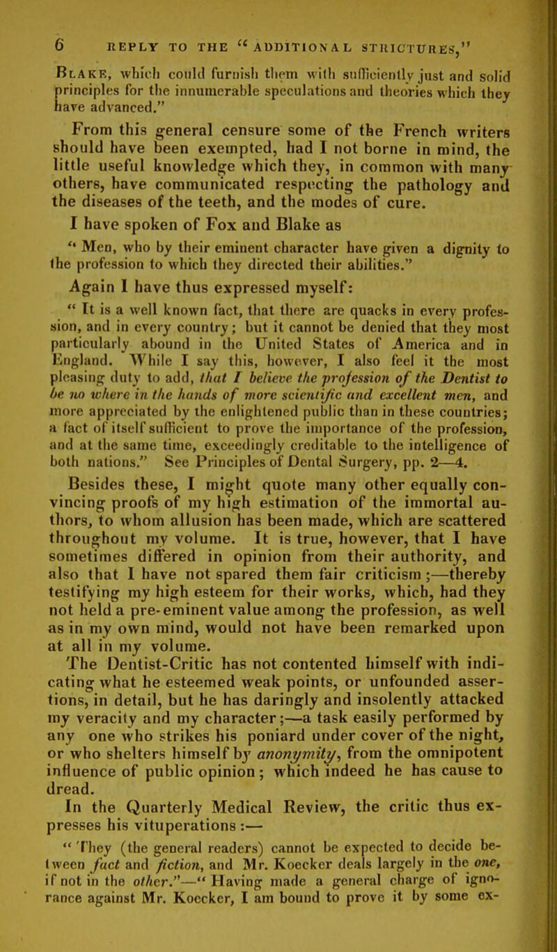 Blake, whioli coiiltl furnish tliem with snfTicienlly just and soh'd principles for the innumerable speculations and theories which they have advanced. From this general censure some of the French writers should have been exempted, had I not borne in mind, the little useful knowledge which they, in common with many others, have communicated respiicting the pathology and the diseases of the teeth, and the modes of cure. I have spoken of Fox and Blake as Men, who by their eminent character have given a dignity to the profession to which they directed their abilities. Again I have thus expressed myself:  It is a well known fact, that there are quacks in every profes- sion, and in every country; but it cannot be denied that they most particularly abound in the United States of America and in England. While I say this, however, I also feel it the most pleasing duty to add, that I believe the profession of the Dentist to be no where in the hands of more scicniijic and excellent men, and more appreciated by the enlightened public than in these countries; a (iact of itself sullicient to prove the importance of the profession, and at the same time, exceedingly creditable to the intelligence of both nations, See Principles of Dental Surgery, pp. 2—4. Besides these, I mi^ht quote many other equally con- vincing proofs of my high estimation of the immortal au- thors, to whom allusion has been made, which are scattered throughout my volume. It is true, however, that I have sometimes differed in opinion from their authority, and also that I have not spared them fair criticism;—thereby testifying my high esteem for their works, which, had they not held a pre-eminent value among the profession, as well as in my own mind, would not have been remarked upon at all in my volume. The Dentist-Critic has not contented himself with indi- cating what he esteemed weak points, or unfounded asser- tions, in detail, but he has daringly and insolently attacked my veracity and my character;—a task easily performed by any one who strikes his poniard under cover of the night, or who shelters himself bj' anonymity^ from the omnipotent influence of public opinion ; which indeed he has cause to dread. In the Quarterly Medical Review, the critic thus ex- presses his vituperations:—  They (the general readers) cannot be expected to decide be- tween fact and fiction, and Mr. Koecker deals largely in the one, if not in the other.—Having made a general charge of igno- rance against Mr. Koecker, I am bound to prove it by some ex-