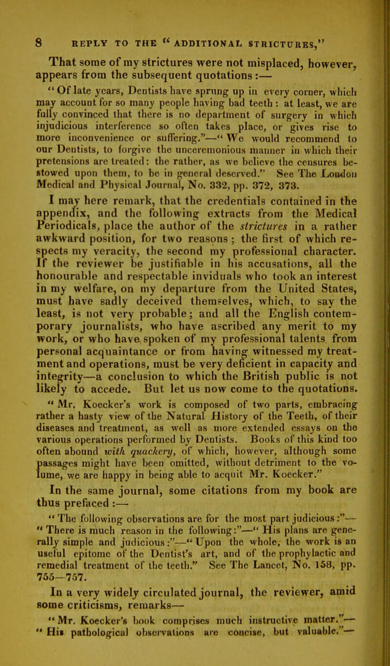 That some of my strictures were not misplaced, however, appears from the subsequent quotations :—  Of late years. Dentists have sprung up in every corner, which may account for so many people having bad teeth : at least, we are fully convinced that there is no department of surgery in whicFi injudicious interference so often takes place, or gives rise to more inconvenience or suffering.— We would recommend to our Dentists, to forgive the unceremonious manner in which their pretensions are treated: the rather, as we believe the censures be- stowed upon them, to be in general deserved. See The Loodon Medical and Physical Journal, No. 332, pp. 372, 373. I may here remark, that the credentials contained in the appendix, and the following extracts from the Medical Periodicals, place the author of the strictures in a rather awkward position, for two reasons; the first of which re- spects my veracity, the second my professional character. If the reviewer be justifiable in his accusations, all the honourable and respectable inviduals who took an interest in my welfare, on my departure from the United States, must have sadly deceived themselves, which, to say the least, is not very probable; and all the English contem- porary journalists, who have ascribed any merit to my work, or who have spoken of my professional talents from personal acquaintance or from having witnessed my treat- ment and operations, must be very deficient in capacity and integrity—a conclusion to which the British public is not likely to accede. But let us now come to the quotations.  Mr. Koecker's work is composed of two parts, embracing rather a hasty view of the Natural History of the Teeth, of their diseases and treatment, as well as more extended essays on the various operations performed by Dentists. Books of this kind too often abound with quackery, of which, however, although some passages might have been omitted, without detriment to the vo- lume, we are happy in being able to acquit Mr. Koecker. In the same journal, some citations from my book are thus prefaced :— '* The following observations are for the most part judicious:—  There is much reason in the following:—His plans are gene- rally simple and judicious:— Upon the whole, the work is an useful epitome of the Dentist's art, and of the prophylactic and remedial treatment of the teeth. See The Lancet, No. 158, pp. 765—757. In a very widely circulated journal, the reviewer, amid 8ome criticisms, remarks—  Mr. Koecker's book comprises much instructive matter.—  Hi» pathological observations are concise, but valuable.—