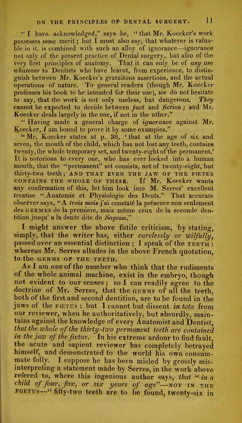 11  I have acknowledged, says he, *' that Mr. Koecker's work possesses some merit; but t mast also say, that whatever is valua- ble in it, is combined with such an alloy of ignorance—ignorance not only of the present practice of Dental surgery, but also of the very first principles of anatomy. That it can only be of any use whatever to Dentists who have learnt, from experience, to distin- guish between Mr. Koecker's gratuitous assertions, and the actual operations of nature. 'J'o general readers (though Mr. Koecker professes his book to be intended for their use), we do not hesitate to say, that the work is not only useless, but dangerous. T/icy cannot be expected to decide between/act and fiction; and Mr. Koecker deals largely in the one, if not in the other.  Having made a general charge of ignorance against Mr. Koecker, / am bound to prove it by some examples,  Mr. Koecker states at p. 38, * that at the age of six and seven, the mouth of the child, which has not lost any teeth, contains twenty, the whole temporary set, and twenty-eight of the permanent.' It is notorious to every one, who has ever looked into a human mouth, that the permanent set consists, not of twenty-eight, but thirty-two teeth; AND THAT EVEN THE JAW OF THE FCETUS CONTAINS THE WHOLE OF THESE. If Mr. Koecker wants any confirmation of this, let him look into M. Serres' excellent treatise  Anatomic et Physiologic des Dents. That accurate observer says, A trois mois j'ai constat^ la presence non senlement des GERMES de la premiere, mais mfeme ceux de la seconde den- tition jusqu' a la dente dite de Sagesse. I might answer the above futile criticism, by stating, simply, that the writer has, either carelessli/ or wilfully, passed over an essential distinction ; 1 speak of the teeth : whereas Mr. Serres alludes in the above French quotation, to the GERMS OF THE TEETH. As 1 am one of the number who think that the rudiments of the whole animal machine, exist in the embryo, though not evident to our senses ; so I can readily agree to the doctrine of Mr. Serres, that the germs of all the teeth, both of the first and second dentition, are to be found in the jaws of the foetus : but I cannot but dissent in toto from our reviewer, when he authoritatively, but absurdly, main- tains against the knowledge of every Anatomist and Dentist, that the whole of the thirty-two permanent teeth are contained in the jaw of the foetus. In his extreme ardour to find fault, the acute and sapient reviewer has completely betrayed himself, and demonstrated to the world his own consum- mate folly. I suppose he has been misled by grossly mis- interpreting a statement made by Serres, in the work above refered to, where this ingenious author says, that  in a child offour,fve, or six years of age''—sot in the POETus— fifty-two teeth are to be found, twenty-six in