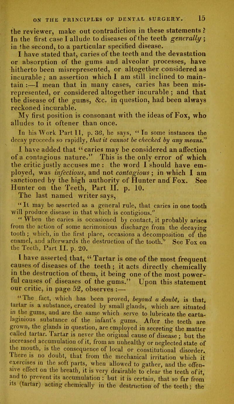 the reviewer, make out contradiction in these statements ? In the first case I allude to diseases of the teeth gemrally ; in the second, to a particular specified disease. I have stated that, caries of the teeth and the devastation or absorption of the g-ums and alveolar processes, have hitherto been misrepresented, or altogether considered as incurable; an assertion which I am still inclined to main- tain :—I mean that in many cases, caries has been mis- represented, or considered altogether incurable; and that the disease of the gums, &c. in question, had been always reckoned incurable. My first position is consonant with the ideas of Fox, who alludes to it oftener than once. In his Work Part 11, p. 36, he says,  Tn some instances the decay proceeds so rapidly, that it cannot be checked by any means. I have added that  caries may be considered an affection of a contagious nature. This is the only error of which the critic justly accuses me : the word I should have em- ployed, was infectious, and not contagious; in which I am sanctioned by the high authority of Hunter and Fox. See Hunter on the Teeth, Part II. p. 10. The last named writer says,  It may be apserted as a general rule, that caries in one tooth will produce disease in that which is contigious.  When the caries is occasioned by contact, it probably arises from the action of some acrimonious discharge from the decaying tooth; which, in the first place, occasions a decomposition of the enamel, and afterwards the destruction of the tooth. See Fox on the Teeth, Part II. p. 20. I have asserted! that,  Tartar is one of the most frequent causes of diseases of the teeth ; it acts directly chemically in the destruction of them, it being one of the most power- ful causes of diseases of the gums. Upon this statement our critic, in page 52, observes :— The fact, which has been proved, beyond a doubt, is that, tartar is a substance, created by small glands, which arc situated in the gums, and are the same which serve to lubricate the carta- laginious substance of the infant's gums. After the teeth are grown, the glands in question, are employed in secreting the matter called tartar. Tartar is never the original cause of disease; but the mcreased accumulation of it, from an unhealthy or neglected state of the mouth, is the consequence of local or constitutional disorder. There is no doubt, that from the mechanical irritation which it exercises in the soft parts, when allowed to gather, and the offen- ' sive elTect on the breath, it is very desirable to clear the teeth of it, and to prevent its accumulation : but it is certain, that so far from Its (tartar) acting chemically in the destruction of the teeth; the