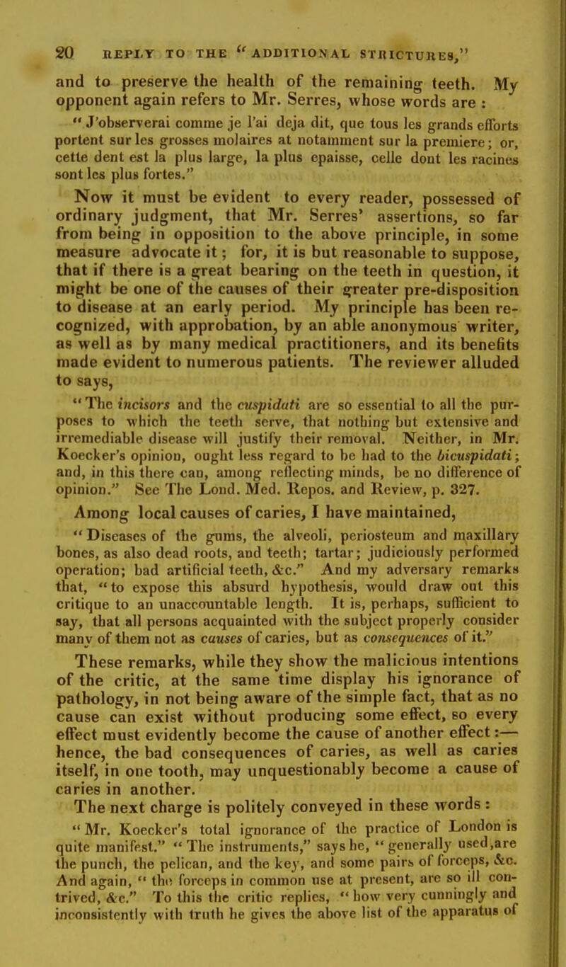 and to preserve the health of the remaining teeth. My opponent again refers to Mr. Serres, whose words are :  J'observerai comrae je I'ai deja dit, que tous les grands efforts portent surles grosses molaires at notamment sur la premiere; or, cette dent est la plus large, la plus cpaisse, celle dont les racines sont les pluB fortes. Now it must be evident to every reader, possessed of ordinary judgment, that Mr. Serres* assertions, so far from being in opposition to the above principle, in some measure advocate it; for, it is but reasonable to suppose, that if there is a great bearing on the teeth in question, it might be one of the causes of their greater pre-disposition to disease at an early period. My principle has been re- cognized, with approbation, by an able anonymous writer, as well as by many medical practitioners, and its bene6ts made evident to numerous patients. The reviewer alluded to says,  The iticisors and the cuspidati are so essential to all the pur- poses to which the teeth serve, that nothing but extensive and irremediable disease will justify their removal. Neither, in Mr. Koecker's opinion, ought less regard to be had to the bicuspidati; and, in this there can, among reflecting minds, be no difference of opinion. See The Lond. Med. Repos. and Review, p. 327. Among local causes of caries, I have maintained,  Diseases of the gnms, the alveoli, periosteum and maxdlary bones, as also dead roots, and teeth; tartar; judiciously performed operation; bad artificial teeth, &c. And my adversary remarks that, to expose this absurd hypothesis, would draw out this critique to an unaccountable length. It is, perhaps, sufficient to flay, that all persons acquainted with the subject properly consider many of them not as causes of caries, but as conseqtiences of it. These remarks, while they show the malicious intentions of the critic, at the same time display his ignorance of pathology, in not being aware of the simple fact, that as no cause can exist without producing some effect, so every effect must evidently become the cause of another effect:— hence, the bad consequences of caries, as well as caries itself, in one tooth, may unquestionably become a cause of caries in another. The next charge is politely conveyed in these words : Mr. Koecker's total ignorance of the practice of London is quite manifest. The instruments, says he, generally used,are the punch, the pelican, and the key, and some pairs of forceps, &c. And again,  thn forceps in common use at present, are so ill con- trived, &c. To this the critic replies,  how very cunningly and inconsistently with truth he gives the above list of the apparatus of