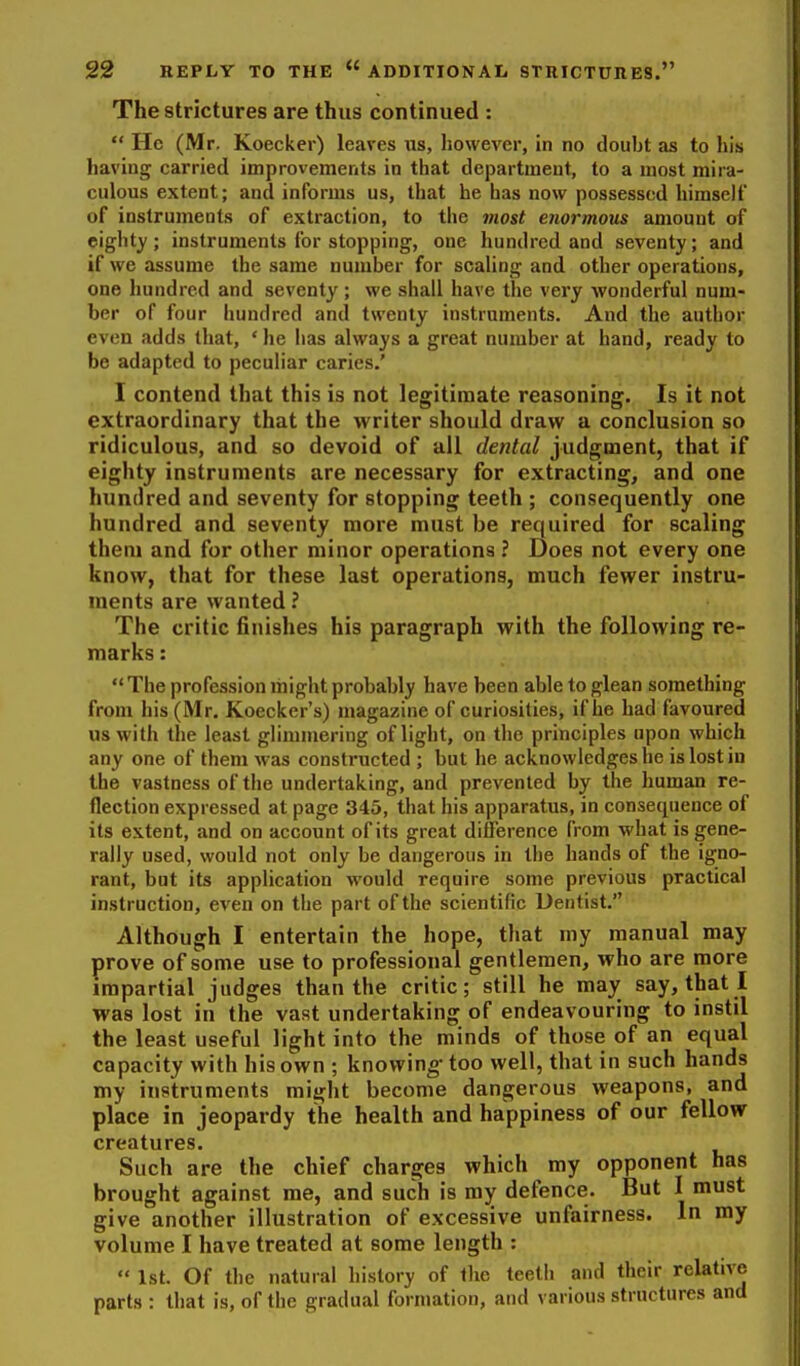 The strictures are thus continued :  He (Mr. Koecker) leaves us, however, in no doubt as to his having carried improvements in that department, to a most mira- culous extent; and informs us, that he has now possessed himself of instruments of extraction, to the most enormous amount of eighty; instruments for stopping, one hundred and seventy; and if we assume the same number for scaling and other operations, one hundred and seventy ; we shall have the very wonderful num- ber of four hundred and twenty instruments. And the author even adds that, ' he has always a great number at hand, ready to be adapted to peculiar caries.' I contend that this is not legitimate reasoning. Is it not extraordinary that the writer should draw a conclusion so ridiculous, and so devoid of all dental judgment, that if eighty instruments are necessary for extracting, and one hundred and seventy for stopping teeth ; consequently one hundred and seventy more must be required for scaling them and for other minor operations ? Does not every one know, that for these last operations, much fewer instru- ments are wanted ? The critic finishes his paragraph with the following re- marks :  The profession might probably have been able to glean something from his (Mr. Koecker's) magazine of curiosities, if lie had favoured us with the least glimmering of light, on the principles upon which any one of them was constructed ; but he acknowledges he is lost iu the vastness of the undertaking, and prevented by the human re- flection expressed at page 345, that his apparatus, in consequence of its extent, and on account of its great difference from what is gene- rally used, would not only be dangerous in the hands of the igno- rant, but its application would require some previous practical instruction, even on the part of the scientific Dentist. Although I entertain the hope, that my manual may prove of some use to professional gentlemen, who are more impartial judges than the critic; still he may say, that I was lost in the vast undertaking of endeavouring to instil the least useful light into the minds of those of an equal capacity with his own ; knowing- too well, that in such hands my instruments might become dangerous weapons, and place in jeopardy the health and happiness of our fellow creatures. Such are the chief charges which my opponent has brought against me, and such is ray defence. But I must give another illustration of excessive unfairness. In my volume I have treated at some length :  1st. Of the natural liistory of the teeth and their relative parts : that is, of the gradual formation, and various structures and