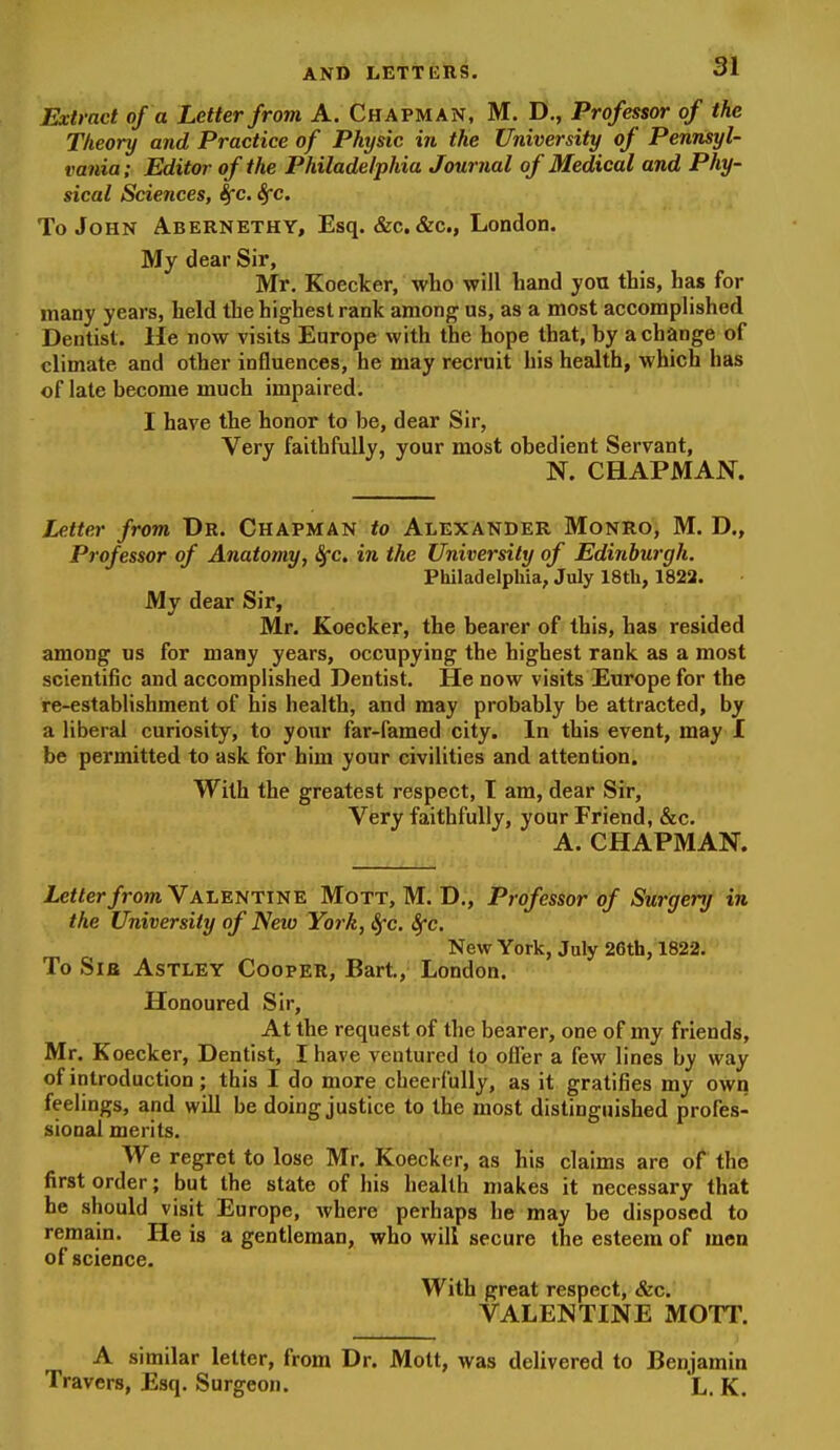 Extract of a Letter from A. Chapman, M. D., Professor of the Theory and Practice of Physic in the University of Pennsyl- vania; Editor of the Philadelphia Journal of Medical and Phy- sical Sciences, Sfc. Sfc. To John Abernethy, Esq. &c. &c., London. My dear Sir, Mr. Koecker, who will hand you this, has for many years, held the highest rank among us, as a most accomplished Dentist. He now visits Europe with the hope that, by a change of climate and other influences, he may recruit his health, which has of late become much impaired. I have the honor to be, dear Sir, Very faithfully, your most obedient Servant, N. CHAPMAN. Letter from Dr. Chapman to Alexander Monro, M. D., Professor of Anatomy, 8fc. in the University of Edinburgh. Philadelphia, July 18th, 1822. My dear Sir, Mr. Koecker, the bearer of this, has resided among us for many years, occupying the highest rank as a most scientific and accomplished Dentist. He now visits Europe for the re-establishment of his health, and may probably be attracted, by a liberal curiosity, to your far-famed city. In this event, may I be permitted to ask for him your civilities and attention. With the greatest respect, I am, dear Sir, Very faithfully, your Friend, &c. A. CHAPMAN. JLeffer/rom Valentine Mott, M. D., Professor of Surgery in the University of Neiv York, Sfc. Sfc. New York, July 26th, 1822. To Sia AsTLEY Cooper, Bart, London. Honoured Sir, At the request of the bearer, one of my friends, Mr. Koecker, Dentist, I have ventured to offer a few lines hy way of introduction; this I do more cheerfully, as it gratifies my own feelings, and will be doing justice to the most distinguished profes- sional merits. We regret to lose Mr. Koecker, as his claims are of the first order; but the state of his health makes it necessary that he should visit Europe, where perhaps he may be disposed to remain. He is a gentleman, who will secure the esteem of men of science. With great respect, &c. VALENTINE MOTT. A similar letter, from Dr. Mott, was delivered to Benjamin Travers, Esq. Surgeon. L. K.