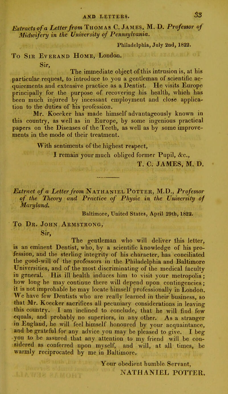 Extractsofa Letter from Thomas C. James, M. D. Professor of Midwifery in the University of Pennsylvania. Philadelphia, July 2nd, 1822. To Sir Everand Home, London. Sir, The immediate object of this intrusion is, at his particular request, to introduce to you a gentleman of scientific ac- quirements and extensive practice as a Dentist. He visits Europe principally for the purpose of recovering his health, which has been much injured by incessant employment and close applica- tion to the duties of his profession. Mr. Koecker has made himself advantageously known in this country, as well as in Europe, by some ingenious practical papers on the Diseases of the Teeth, as well as by some improve- ments in the mode of their treatment. With sentiments of the highest respect, I remain your much obliged former Pupil, &c., T. C. JAMES, M. D. Extract of a Letter from Nathaniel Potter, M.D., Professor of the Theory and Practice of Physic in the University of Maryland. Baltimore, United States, April 29th, 1822. To Dr. John Armstrong, Sir, The gentleman wlio will deliver this letter, is an eminent Dentist, who, by a scientific knowledge of his pro- fession, and the sterling integrity of his character, has conciliated the good-will of the professors in the Philadelphia and Baltimore Universities, and of the most discriminating of the medical faculty in general. His ill health induces him to visit your metropolis; how long he may continue there will depend upon contingencies; it is not improbable he may locate himself professionally in London. We have few Dentists who are really learned in their business, so that Mr. Koecker sacrifices all pecuniary considerations in leaving this country. I am inclined to conclude, that he will find few equals, and probably no superiors, in any other. As a stranger in England, he will feel himself honoured by your acquaintance, and be grateful for any advice you may be pleased to give. I beg you to be assured that any attention to my friend M'ill be con- sidered as conferred upon myself, and will, at all times, be warmly reciprocated by me in Baltimore. Your obedient humble Servant, NATHANIEL POTTER.