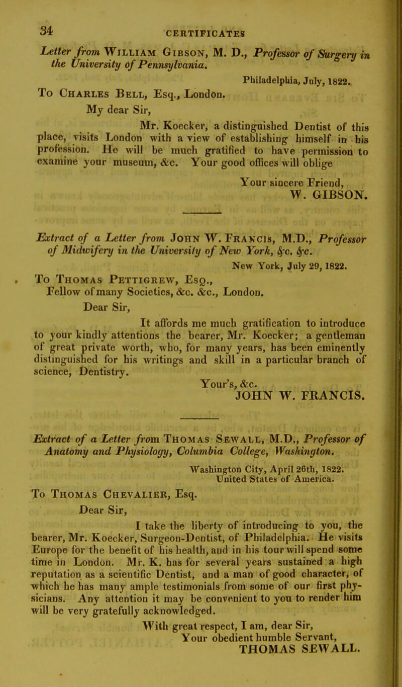 Letter from William Gibson, M. D., Professor of Surgery in the University of Pennsylvania. ° Philadelphia, July, 1822. To Charles Bell, Esq., London. My dear Sir, Mr. Koecker, a distinguisbed Dentist of this place, visits London with a view of establishing himself in bis profession. He will be much gratified to have permission to examine your museum, &c. Your good oflices will oblige Your sincere Friend, GIBSON. Extract of a Letter from John W. Frakcis, M.D., Professor of Midwifery in tfie University of New York, 4'c. ^c. New York, July 29, 1822. To Thomas Pettigrew, Esq., Fellow of many Societies, &c. &c., London. Dear Sir, It affords me much gratification to introduce to your kindly attentions the bearer, Mr. Koecker; a gentleman of great private worth, who, for many years, has been eminently distinguished for his writings and skill in a particular branch of science, Dentistry. Your's, &c. JOHN W. FRANCIS. Extract of a Letter from Thomas Sewall, M.D., Professor of Anatomy and Physiology, Columbia College, Washington, Washington City, April 26th, 1822. United States of America. To Thomas Chevalier, Esq. Dear Sir, I take the liberty of introducing to you, the bearer, Mr. Koecker, Surgeon-Dentist, of Philadelphia. He visits Europe (or the benefit of his health, and in his tour will spend some time in London. Mr. K. has for several years sustained a high reputation as a scientific Dentist, and a man of good character, of which he has many ample testimonials from some of our first phy- sicians. Any attention it may be convenient to you to render him will be very gratefully acknowledged. With great respect, I am, dear Sir, Your obedient humble Servant, THOMAS SEWALL.