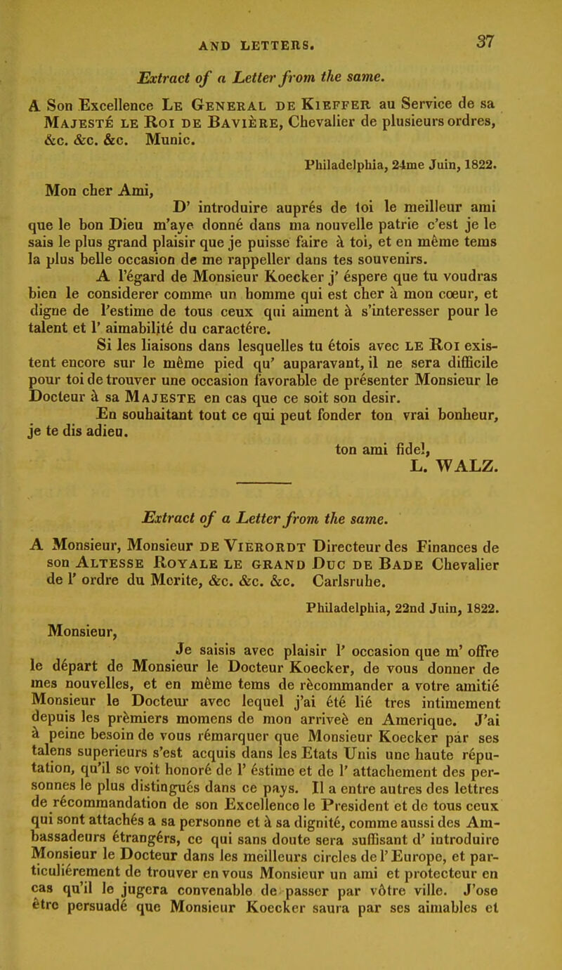 Extract of a Letter from the same. A Son Excellence Le General de Kieffer au Service de sa Majeste le Roi be Baviere, Chevalier de plusieurs ordres, &c. &c. &c. Munic. Philadelphia, 24me Juin, 1822. Mon cher Ami, D' introduire aupr^s de loi le meilleur ami que le bon Dieu m'aye donne dans ma nouvelle patrie c'est je le sais le plus grand plaisir que je puisse faire k toi, et en m^me terns la plus belle occasion de me rappeller dans tes souvenirs. A r%ard de Monsieur Koecker j' espere que tu voudras bien le considerer comme un homrae qui est cher h. mon coeur, et digne de Testime de tous ceux qui aiment ^ s'interesser pour le talent et 1' aimabilit^ du caract6re. Si les liaisons dans lesquelles tu 6tois avec LE Roi exis- tent encore sur le mfeme pied qu' auparavant, il ne sera difficile pour toi de trouver una occasion favorable de presenter Monsieur le Docteur k sa Majeste en cas que ce soit son desir. En souhaitant tout ce qui peut fonder ton vrai bonheur, je te dis adieu. ton ami fidel, L. WALZ. Extract of a Letter from the same. A Monsieur, Monsieur de Vierordt Directeurdes Finances de son Altesse Royale le grand Due de Bade Chevalier de r ordre du Mcrite, &c. &c. «S:c. Carlsruhe. Philadelphia, 22nd Juin, 1822. Monsieur, Je saisis avec plaisir 1' occasion que m' offre le depart de Monsieur le Docteur Koecker, de vous donner de mes nouvelles, et en mfeme tems de rfecommander a voire amiti6 Monsieur le Docteur avec lequel j'ai kik. \\k tres intimement depuis les premiers momens de mon arrived en Amerique. J'ai ^ peine besoin de vous r^marquer que Monsieur Koecker par ses talens superieurs s'est acquis dans les Etats Unis une haute repu- tation, qu'il sc voit honor6 de 1' dstime et de 1' attachement des per- sonnes le plus distingues dans ce pays. II a entre autres des lettres de rdcommandation de son Excellence le President et de tous ceux qui sont attaches a sa personne et k sa dignity, comme aussi des Am- bassadeurs dtrang^rs, ce qui sans doute sera sufiBsant d' introduire Monsieur le Docteur dans les mcilleurs circles de 1' Europe, et par- ticulierement de trouver en vous Monsieur un ami et protecteur en cas qu'il le jugera convenable de passer par v6tre viile. J'ose 6trc persuad^ que Monsieur Koecker saura par ses aimables et