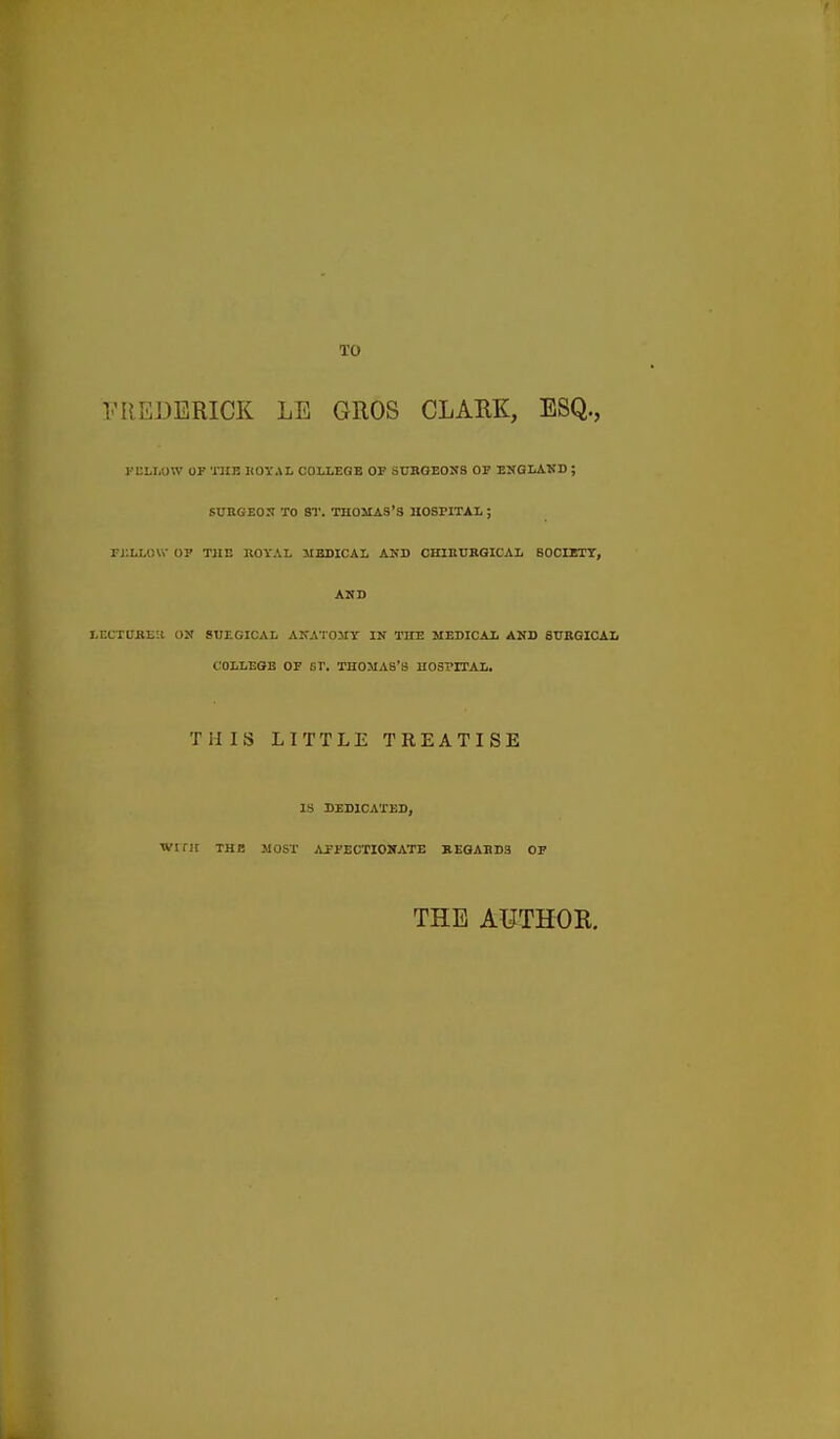 TO FREDERICK LE GROS CLARK, ESQ., FKLLUW OF 'niE KOTAL COLLEQB OP SURGEONS OF ENGLAND ; SUBGEON TO ST. THOMAS'S HOSPITAL ; rjlLLOVi- OP TJIE BO\'AI. MEDICAL AND CHIEUKGICAL SOOIETT, AND LnCTUKEH ON STJEGICAL ANATOMY IN THE MEDICAL AND SUBGICAL COLLEGE OF ST. THOMAS'S HOSPITAL. THIS LITTLE TREATISE IS DEDICATED, Winr THE .MOST i\JE-FECTIONATE REGAEDS OP THE AUTHOR.