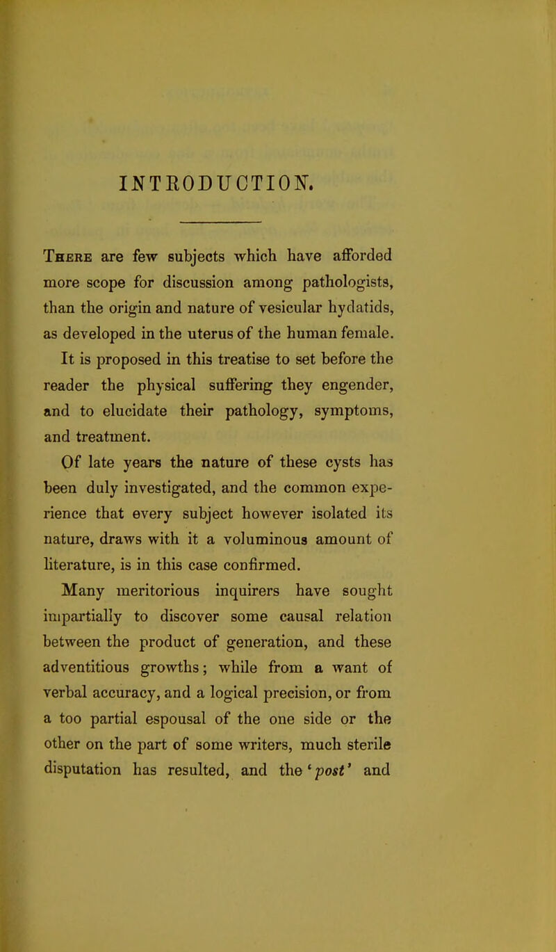 INTEODUCTION. There axe few subjects which have afforded more scope for discussion among pathologists, than the origin and nature of vesicular hydatids, as developed in the uterus of the human female. It is proposed in this treatise to set before the reader the physical suffering they engender, and to elucidate their pathology, symptoms, and treatment. Of late years the nature of these cysts has been duly investigated, and the common expe- rience that every subject however isolated its nature, draws with it a voluminous amount of literature, is in this case confirmed. Many meritorious inquirers have sought impartially to discover some causal relation between the product of generation, and these adventitious growths; while from a want of verbal accuracy, and a logical precision, or from a too partial espousal of the one side or the other on the part of some writers, much sterile disputation has resulted, and the' post' and