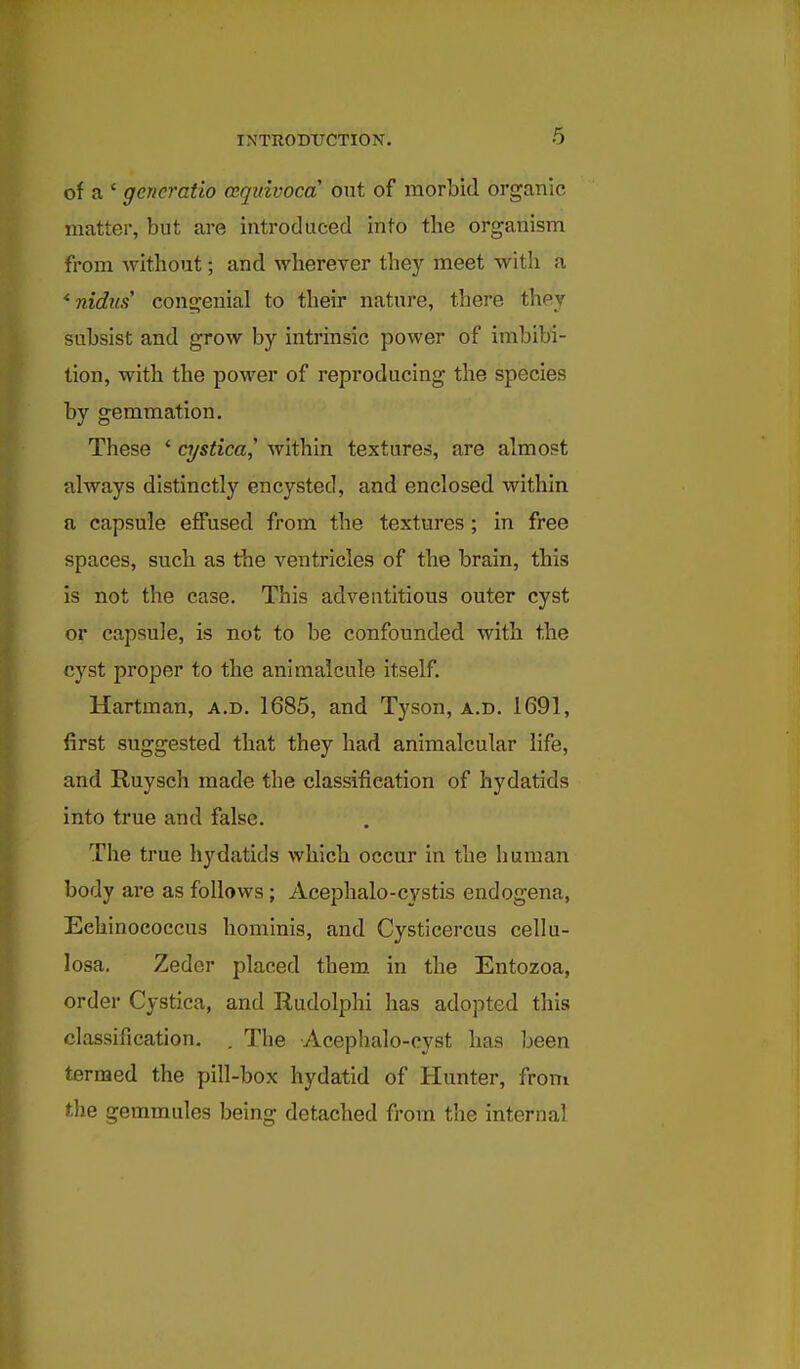 6 of a ' gerieratio cequivoca out of morbid organic matter, but are introduced into the organism from without; and wherever they meet with a ^ nidus' congenial to their nature, there they subsist and grow by intrinsic power of imbibi- tion, with the power of reproducing the species by gemmation. These * cystica^ within textures, are almost always distinctly encysted, and enclosed within a capsule effused from the textures; in free spaces, such as the ventricles of the brain, this is not the case. This adventitious outer cyst or capsule, is not to be confounded with the cyst proper to the animalcule itself. Hartman, a.d. 1685, and Tyson, a.d. 1691, first suggested that they had animalcular life, and Ruysch made the classification of hydatids into true and false. The true hydatids which occur in the human body are as follows; Acephalo-cystis endogena, Eehinococcus hominis, and Cysticercus cellu- losa, Zeder placed them, in the Entozoa, order Cystica, and Rudolphi has adopted this classification, . The Acephalo-cyst has been termed the pill-box hydatid of Hunter, from the gemmules being detached from the internal