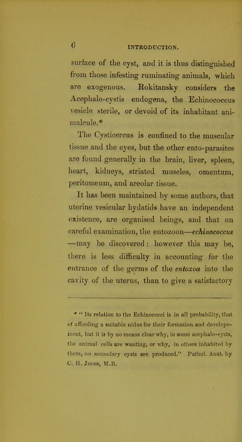 surface of the cyst, and it is thus distinguished from those infesting runainating animals, which are exogenous. Rokitansky considers the Acephalo-cystis endogena, the Echinococcus vesicle sterile, or devoid of its inhabitant ani- malcule.* Tlie Cysticercus is confined to the muscular tissue and the eyes, but the other ento-parasites are found generally in the brain, Hver, spleen, lieai-t, kidneys, striated muscles, omentum, peritonaeum, and areolar tissue. It has been maintained by some authors, that uterine vesicular hydatids have an independent existence, are organised beings, and that on careful examination, the entozoon—echinococcus —may be discovered : however this may be, there is less difficulty in accounting for the entrance of the germs of the entozoa into the cavity of the uterus, than to give a satisfactory *  Its relution to the Echinococci is in all probability, that of affording a suitable nidus for their formation and devclope- inent, but it is by no means clea:-why, in some acephalo-eysts, the animal cells are wanting, or why, in othei'S inhabited by tliem, no secondary cysts are produced. Pathol. Anat, by C. H. Jones, M.D.