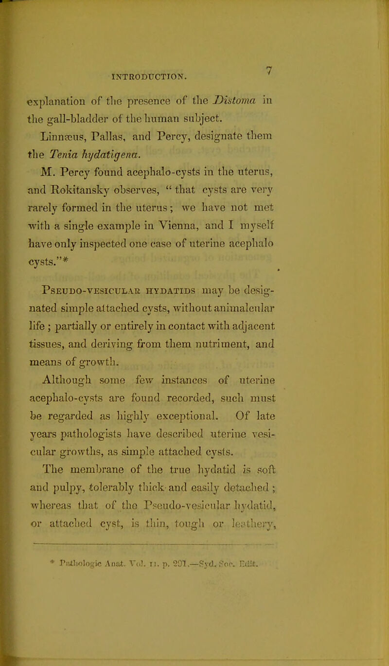 explanation of tlie presence of tlie Dintoma in the gall-bladder of the human subject. Linnscus, Pallas, and Percy, designate them the Tenia hydatigena. M. Percy found acephalo-cysts in the uterus, and Rokitansky observes,  that cysts are vei'v rarely formed in the uterus; we have not met with a single example in Vienna, and I myself have only inspected one case of uterine acephalo cysts.* PsEUDO-VEsicuL.VR HYDATIDS may be desig- nated simple attached cysts, without animalcular life ; partially or entu-ely in contact with adjacent tissues, and deriving from them nutriment, and means of growth. Although some few instances of uterine acephalo-cysts are found recorded, such must be regarded as highly exceptional. Of late years pathologists have described uterine vesi- cular growths, as simple attached cysts. The membrane of the true hydatid is soft and pulpy, tolerably thick- and easily detached ; whereas that of the Pseudo-verfieular hydatid, or attached cyst, is thin, tough or leftheiy. ♦ Piaiiologic Anat. V(,3. ii. p. 201.—fr'yd. Poc. Etiit.