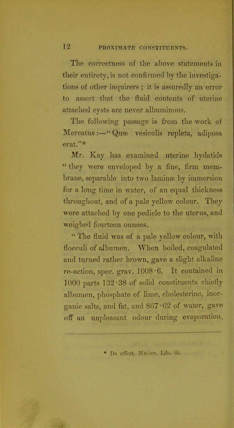 The correctness of the above statements in their entirety, is not confirmed by the investiga- tions of other inquirers ; it is assuredly an error to assert that the fluid contents of uterine attached cysts are never albuminous. The following passage is from the work of Mercatus :— Qute vesiculis repleta, adiposa erat.* Mr. Kay has examined uterine hydatids  they were enveloped by a fine, firm mem- brane, separable into two laminae by immersion for a long time in water, of an equal thickness throughout, and of a pale yellow colour. They were attached by one pedicle to the uterus, and weighed fourteen ounces.  The fluid was of a pale yellow colour, witli flocculi of albumen. When boiled, coagulated and turned rather brown, gave a shght alkaline re-action, spec. grav. 1008-6. It contained hi 1000 parts 132-38 of solid constituents chiefly albumen, phosphate of lime, cholesterine, inor - ganic salts, and fat, and 867-62 of water, gave off an unpleasant odour during evaporation, ♦ De affect. Muiier. Lib. iii.