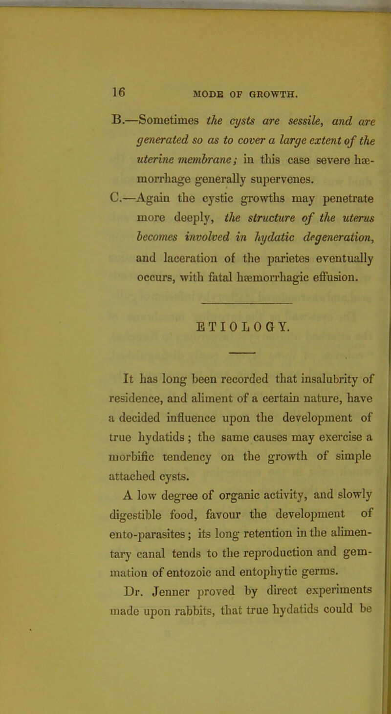 B. —Sometimes the cysts are sessile, and are generated so as to cover a large extent of the uterine membrane; in this ease severe hae- morrhage generally supervenes. C. —Again the cystic growths may penetrate more deeply, the structure of the uterus becomes involved in hydatic degeneration, and laceration of the parietes eventually occurs, with fatal haemorrhagic effusion. ETIOLOGY. It has long been recorded that insalubrity of residence, and ahment of a certain nature, have a decided influence upon the development of true hydatids ; the same causes may exercise a morbific tendency on the growth of simple attached cysts. A low degree of organic activity, and slowly digestible food, favour the development of ento-parasites; its long retention in tlie alimen- tary canal tends to the reproduction and gem- mation of entozoic and entophytic germs. Dr. Jenner proved by du-ect experiments made upon rabbits, that true hydatids could be