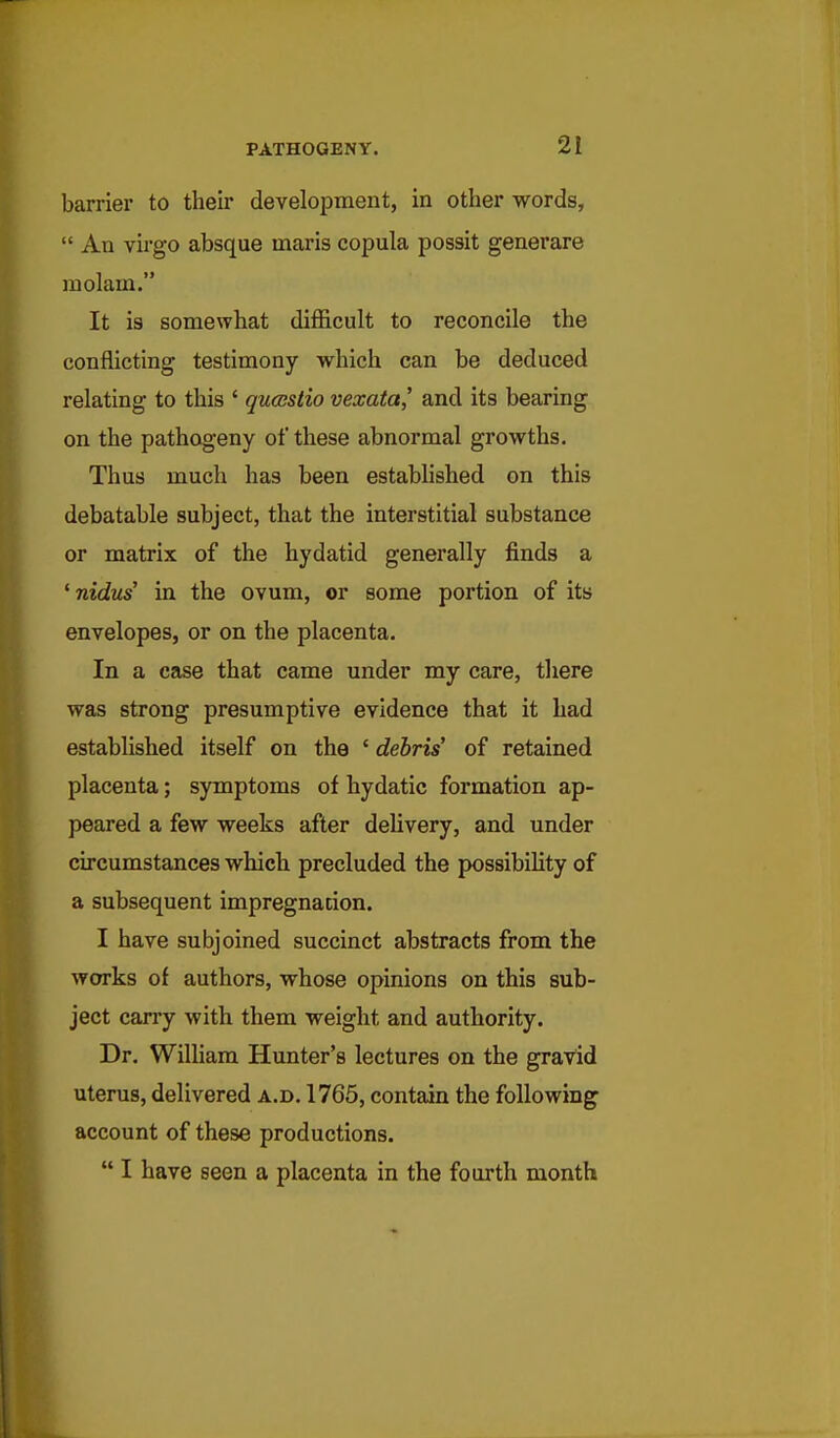 barrier to their development, in other words,  An virgo absque maris copula possit generare molam. It is somewhat difficult to reconcile the conflicting testimony which can be deduced relating to this ' qucestio vexata,' and its bearing on the pathogeny of these abnormal growths. Thus much has been estabhshed on this debatable subject, that the interstitial substance or matrix of the hydatid generally finds a ' nidus' in the ovum, or some portion of its envelopes, or on the placenta. In a case that came under my care, there was strong presumptive evidence that it had established itself on the ' debris' of retained placenta; symptoms of hydatic formation ap- peared a few weeks after delivery, and under circumstances which precluded the possibihty of a subsequent impregnation. I have subjoined succinct abstracts from the works of authors, whose opinions on this sub- ject carry with them weight and authority. Dr. William Hunter's lectures on the gravid uterus, delivered a.d. 1765, contain the following account of these productions.  I have seen a placenta in the fourth month