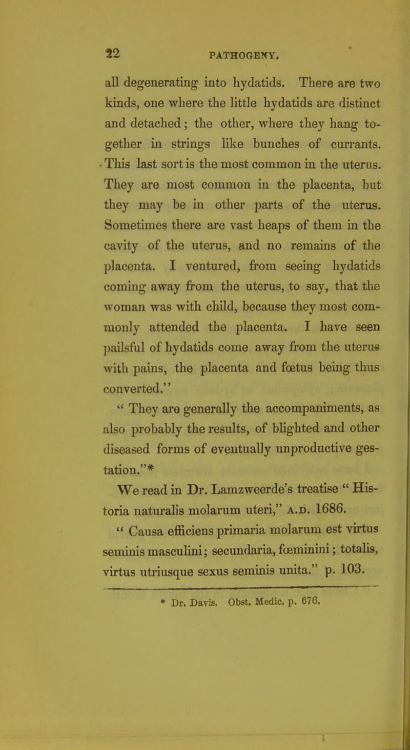 all degenerating into hydatids. There are two kinds, one where the little hydatids are distinct and detached; the other, where they hang to- gether in strings like bunches of currants. • This last sort is the most common in the uterus. They are most common in the placenta, but they may be in other parts of the uterus. Sometimes there are vast heaps of them in the cavity of the uterus, and no remains of the placenta. I ventured, from seeing hydatids coming away from the uterus, to say, that the woman was with child, because they most com- monly attended the placenta. I have seen pailsful of hydatids come away from the uterus with pains, the placenta and foetus being thus converted.  They are generally the accompaniments, as also probably the results, of blighted and other diseased forms of eventually unproductive ges- tation.* We read in Dr. Lamzweerde's treatise  His- toria naturalis molarum uteri, a.d. 1686.  Causa efficiens primaria molarum est virtus seminismasculini; secundaria, foeminini; totalis, virtus utriusque sexus seminis unita. p. 103. • Dr. Davis. Obst. Medic, p. 670.