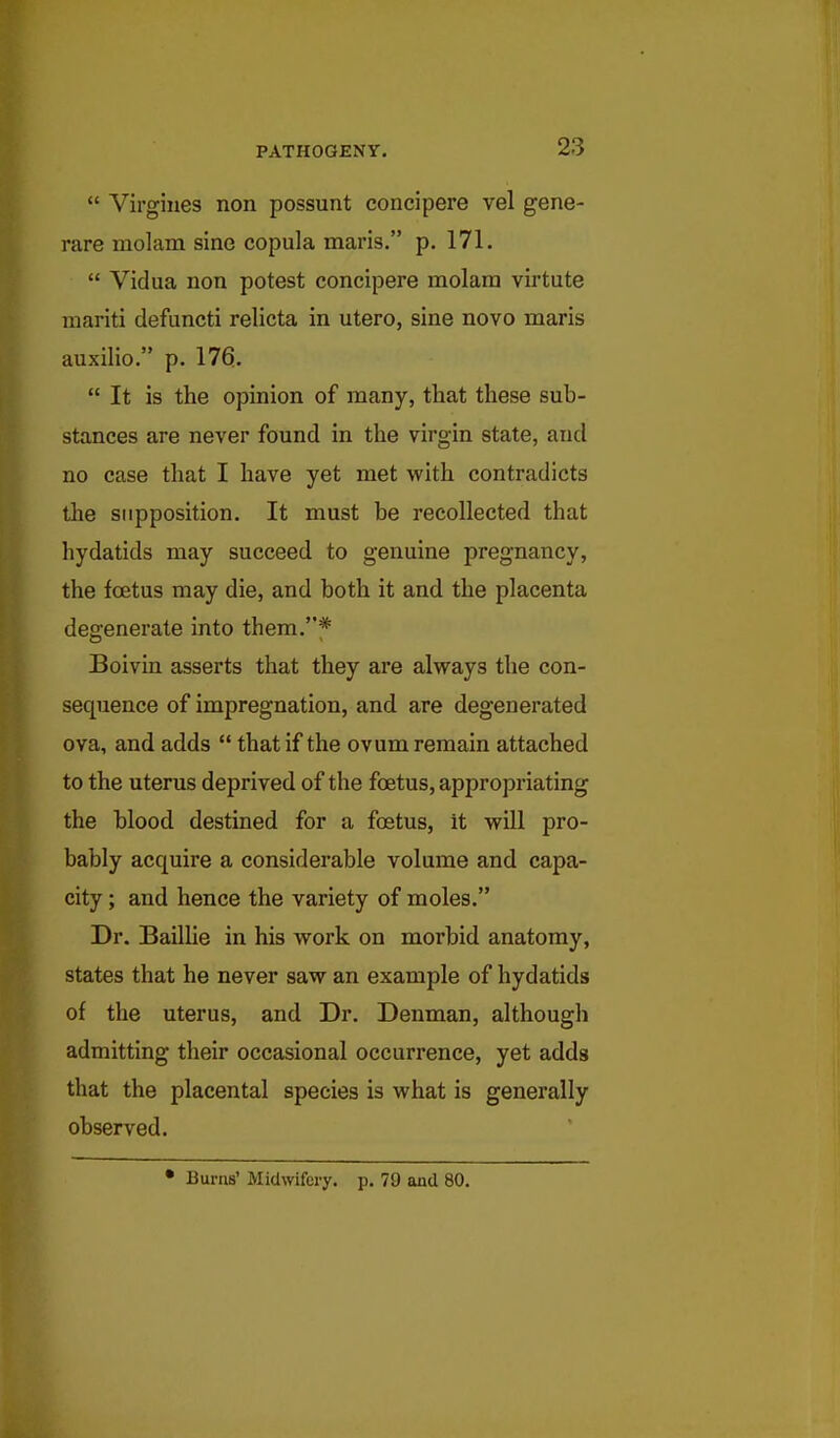  Virgines non possunt concipere vel gene- rare molam sine copula nnaris. p. 171.  Vidua non potest concipere molara virtute mariti defuncti relicta in utero, sine novo maris auxilio. p. 176.  It is the opinion of many, that these sub- stances are never found in the virgin state, and no case that I have yet met with contradicts the supposition. It must be recollected that hydatids may succeed to genuine pregnancy, the foetus may die, and both it and the placenta degenerate into them.f Boivin asserts that they are alvrays the con- sequence of impregnation, and are degenerated ova, and adds  that if the ovum remain attached to the uterus deprived of the foetus, appropriating the blood destined for a foetus, it will pro- bably acquire a considerable volume and capa- city ; and hence the variety of moles. Dr. Baillie in his work on morbid anatomy, states that he never saw an example of hydatids of the uterus, and Dr. Denman, although admitting their occasional occurrence, yet adds that the placental species is what is generally observed. • Burns' Midwifery, p. 79 and 80.