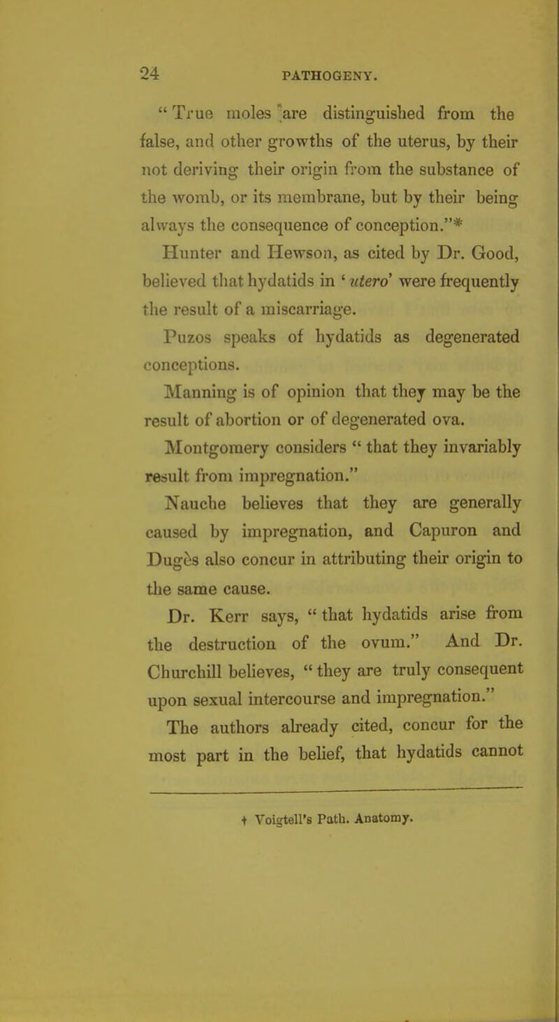  True moles are distinguished from the false, and other growths of the uterus, by their not deriving their origin from the substance of the womb, or its membrane, but by their being always the consequence of conception.* Hunter and Hewson, as cited by Dr. Good, believed that hydatids in ' utero' were frequently the result of a miscarriage. Puzos speaks of hydatids as degenerated conceptions. Manning is of opinion that they may be the result of abortion or of degenerated ova. Montgomery considers  that they invariably result from impregnation. Nauche believes that they are generally caused by impregnation, and Capuron and Dug^s also concur in attributing theu- origin to the same cause. Dr. Kerr says,  that hydatids arise from the destruction of the ovum. And Dr. Churchill believes,  they are truly consequent upon sexual intercourse and impregnation. The authors already cited, concur for the most part in the belief, that hydatids cannot + Voigtell's Path. Anatomj.