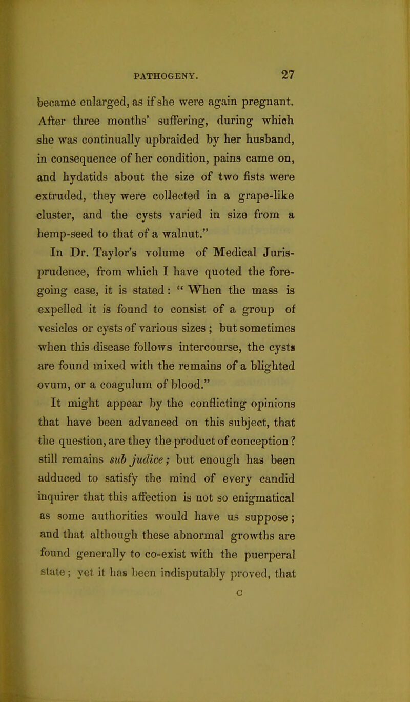 became enlarged, as if she were again pregnant. After three months' suffering, during whioh she was continually upbraided by her husband, in consequence of her condition, pains came on, and hydatids about the size of two fists were extruded, they were collected in a grape-like cluster, and the cysts varied in size from a hemp-seed to that of a walnut. In Dr. Taylor's volume of Medical Juris- prudence, from which I have quoted the fore- going case, it is stated:  When the mass is expelled it is found to consist of a group of vesicles or cysts of various sizes ; but sometimes when this disease follows intercourse, the cysts are found mixed with the remains of a blighted ovum, or a coagulum of blood. It might appear by the conflicting opinions that have been advanced on this subject, that the question, are they the product of conception ? still remains suh juclice; but enough has been adduced to satisfy the mind of every candid inquirer that this affection is not so enigmatical as some authorities would have us suppose ; and that although these abnormal growths are found generally to co-exist with the puerperal state ; yet it has been indisputably proved, that c