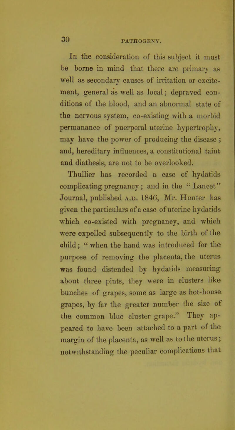 In the consideration of this subject it must be borne in mind that there are primary as well as secondary causes of irritation or excite- ment, general as well as local; depraved con- ditions of the blood, and an abnormal state of the nervous system, co-existing with a morbid permanance of puerperal uterine hypertrophy, may have the power of producing the disease ; and, hereditary influences, a constitutional taint and diathesis, are not to be overlooked. Thullier has recorded a case of hydatids comphcating pregnancy ; and in the Lancet Journal, published a.u. 1846, Mr. Hunter has given the particulars of a case of uterine hydatids which co-existed with pregnancy, and wliich were expelled subsequently to the birth of the child ;  when the hand was introduced for the purpose of removing the placenta, the uterus was found distended by hydatids measuring about three pints, they were in clusters like bunches of grapes, some as large as hot-house grapes, by far the greater number the size of the common blue cluster grape. They ap- peared to have been attached to a part of the margin of the placenta, as well as to the uterus; notwithstanding the peculiar complications that