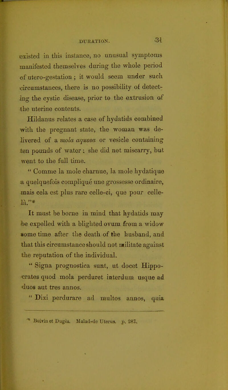 existed in this instance, no unusual symptoms manifested themselves during the whole period of utero-gestation; it would seem under such circumstances, there is no possibility of detect- ing the cystic disease, prior to the extrusion of the uterine contents. Hildanus relates a case of hydatids combined with the pregnant state, the woman was de- livered of a mola aquosa or vesicle contaming tm pounds of water ; she did not miscarry, but went to the full time.  Comme la mole charnue, la mole hydatique a quelquefois complique une grossesse ordinaire, mais cela est plus rare celle-ci, que pour celle- la.* It must be borne in mind that hydatids may be expelled with a blighted ovum from a widow some time after the death of the husband, and that this circumstance should not militate against the reputation of the individual.  Signa prognostica sunt, ut docet Hippo- crates quod mola perduret interdum usque ad duos aut tres annos.  Dixi perdurare ad multos annos, quia •■* BoiTinetDuges. Malad-de Uterus, p. 287,