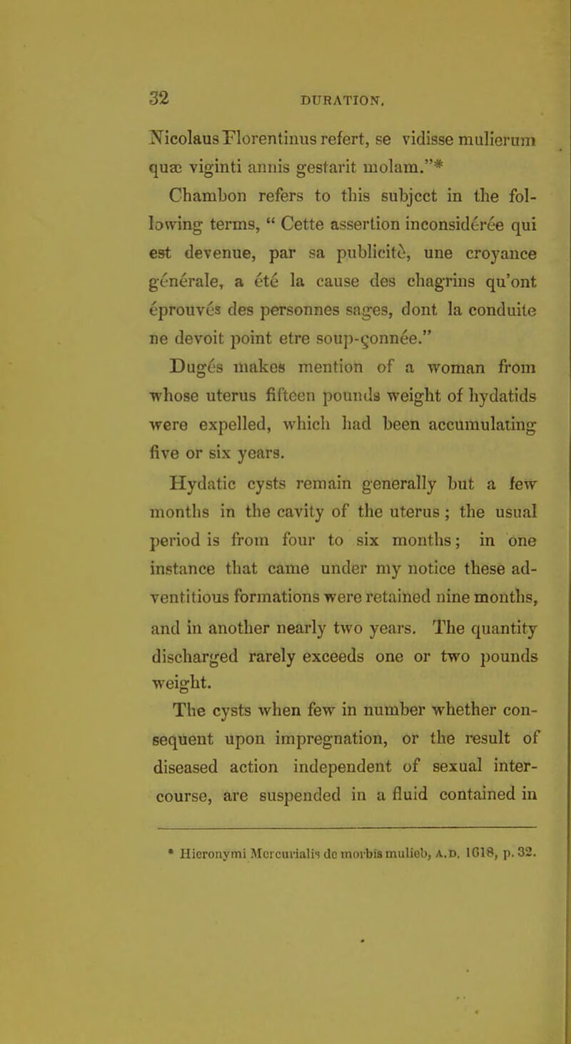 NicolausFlorentinus refert, se vidisse muHerum quee viginti annis gestarit inolam.* Chambon refers to tins subject in the fol- lowing terms,  Cette assertion inconsideree qui est devenue, par sa publicitti, une croyance generale, a ete la cause des chagrins qu'ont eprouves des personnes sages, dont la conduile ne devoit point etre soujv^onnee. Dugc's makes mention of a woman from whose uterus fifteen pounds weight of hydatids were expelled, which had been accumulating five or six years. Hydatic cysts remain generally but a few months in the cavity of the uterus; the usual period is from four to six months; in one instance that came under my notice these ad- ventitious formations were retained nine months, and in another nearly two years. The quantity discharged rarely exceeds one or two pounds weight. The cysts when few in number whether con- sequent upon impregnation, or the result of diseased action independent of sexual inter- course, are suspended in a fluid contained in • Hieronymi Mcrcuvialh do morbismulieb, A..D, IG18, p. 32.