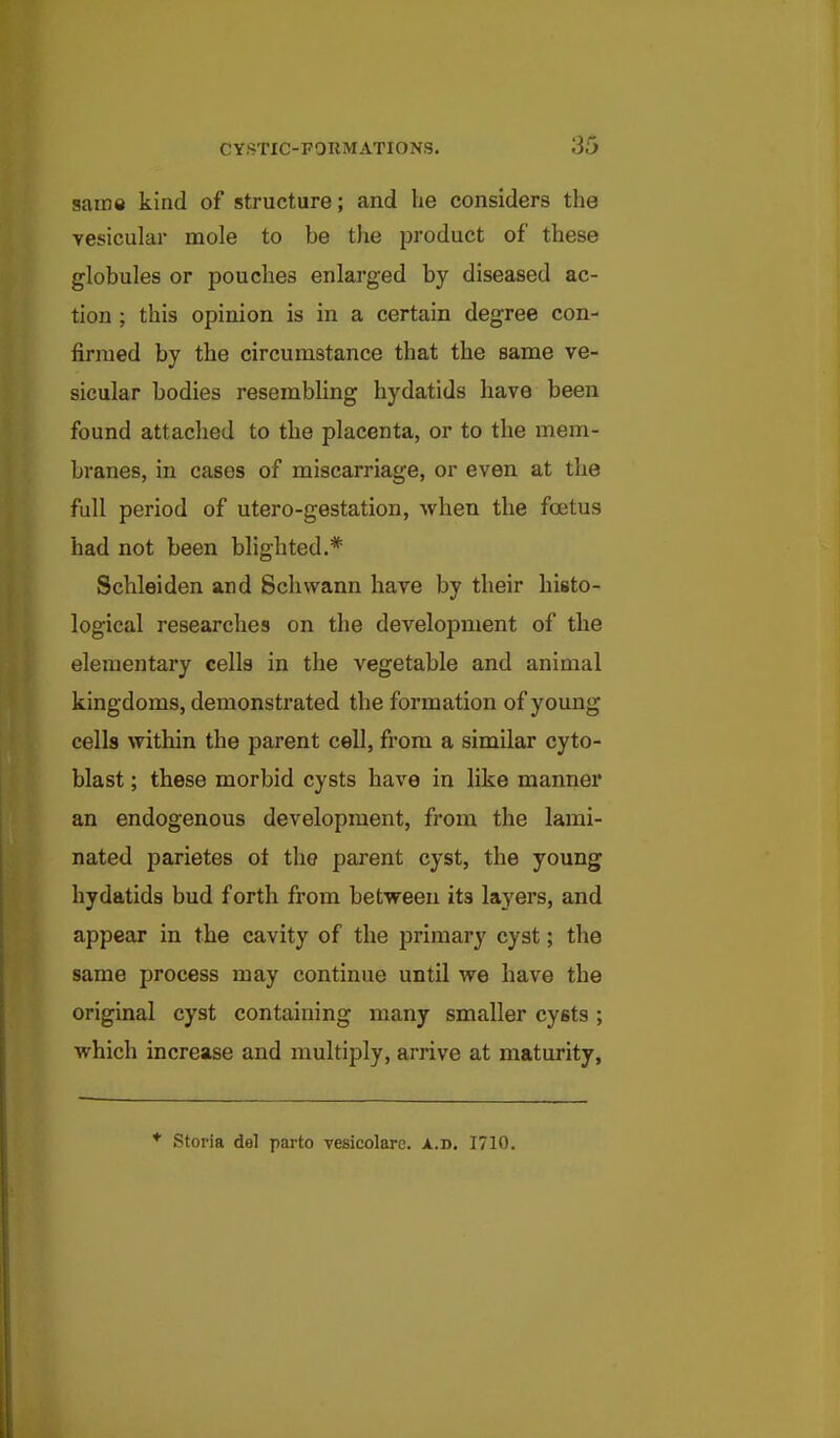 saine kind of structure; and be considers the vesicular mole to be the product of these globules or pouches enlarged by diseased ac- tion ; this opinion is in a certain degree con- firmed by the circumstance that the same ve- sicular bodies resembling hydatids have been found attached to the placenta, or to the mem- branes, in cases of miscarriage, or even at the full period of utero-gestation, when the foetus had not been blighted.* Schleiden and Schwann have by their histo- logical researches on the development of the elementary cells in the vegetable and animal kingdoms, demonstrated the formation of young cells within the parent cell, from a similar cyto- blast; these morbid cysts have in like manner an endogenous development, from the lami- nated parietes oi the parent cyst, the young hydatids bud forth from between its layers, and appear in the cavity of the primary cyst; the same process may continue until we have the original cyst containing many smaller cysts ; which increase and multiply, arrive at maturity, * Storia del parto vesicolarc. a.d. 1710.