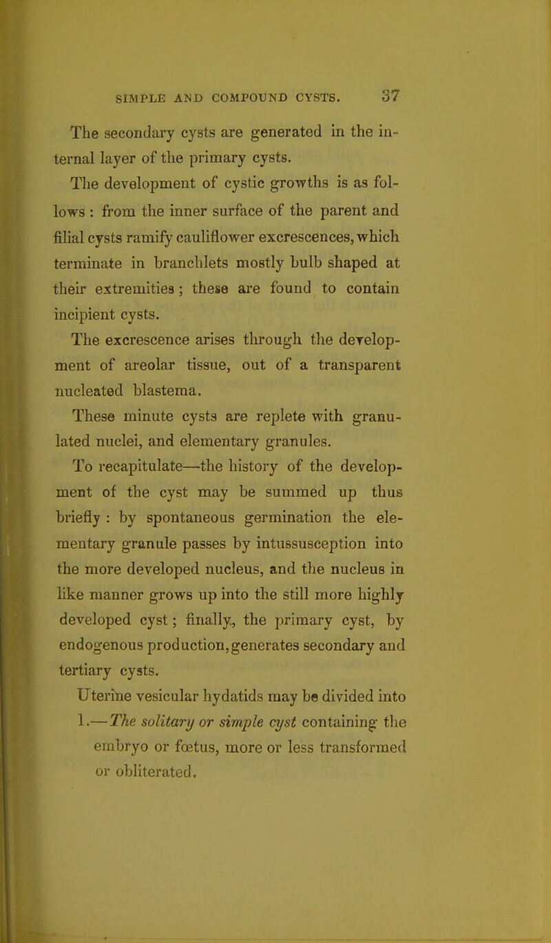 The secondary cysts are generated in the in- ternal layer of the primary cysts. The development of cystic growths is as fol- lows : from the inner surface of the parent and filial cysts ramify cauliflower excrescences, which terminate in branchlets mostly bulb shaped at their extremities; these ai*e found to contain incipient cysts. The excrescence arises through the derelop- ment of areolar tissue, out of a transparent nucleated blastema. These minute cysts are replete with granu- lated nuclei, and elementary granules. To recapitulate—the history of the develop- ment of the cyst may be summed up thus briefly : by spontaneous germination the ele- mentary granule passes by intussusception into the more developed nucleus, and the nucleus in like manner grows up into the still more highly developed cyst; finally, the primary cyst, by endogenous production,generates secondary and tertiary cysts. Uteritie vesicular hydatids may be divided into 1.— The solitary or simple cyst containing the embryo or foetus, more or less transformed or obliterated.