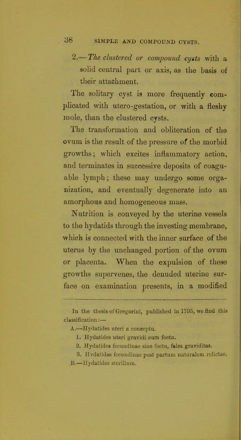 2.— The clustered or compound cysts with a solid central pai-t or axis, as the basis of their attachment. The solitary cyst is more frequently com- phcated with utero-gestation, or with a fleshy mole, than the clustered cysts. The transformation and obliteration of the ovum is the result of the pressure of the morbid growths; which excites inflammatory action, and terminates in successive deposits of coagu- able lymph; these may undergo some orga- nization, and eventually degenerate into an amorphous and homogeneous mass. Nutrition is conveyed by the uterine vessels to the hydatids through the investing membrane, wliich is connected with the inner surface of the uterus by the unchanged portion of the ovum or placenta. When the expulsion of these growths su23ervenes, the denuded uterine sur- face on examination presents, in a modified In the thesis of Gregorini, published in 1795, we find this classification:— A. —Hydatides uteri a conceptu. 1. Hydatides uteri gravidi cum foetu. 2. Hydatides fecundinao sine foetu, falsa graviditas. 3. Hydatides fecundinae post partuni naturalem relictae. B. —Hydatides stcrilium.