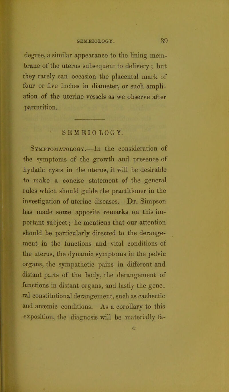 degree, a similar appearance to the lining mem- brane of the uterus subsequent to delivery ; but they rarely can occasion the placental mark of four or five inches in diameter, or such ampli- ation of the uterine vessels as we observe after parturition. SEMEIO LOGY. Symptomatology.—In the consideration of the symptoms of the growth and presence of hydatic cysts in the uterus, it will be desirable to make a concise statement of the general rules which should guide the practitioner in the investigation of uterine diseases. Dr. Simpson has made some apposite remarks on this im- portant subject; he mentions that our attention should be particularly directed to the derange- ment in the functions and vital conditions of the uterus, the dynamic symptoms in the pelvic organs, the sympathetic pains in different and distant parts of the body, the derangement of functions in distant organs, and lastly the gene- ral constitutional derangement, such as cachectic and anaemic conditions. As a corollary to this exposition, the diagnosis will be materially fa-