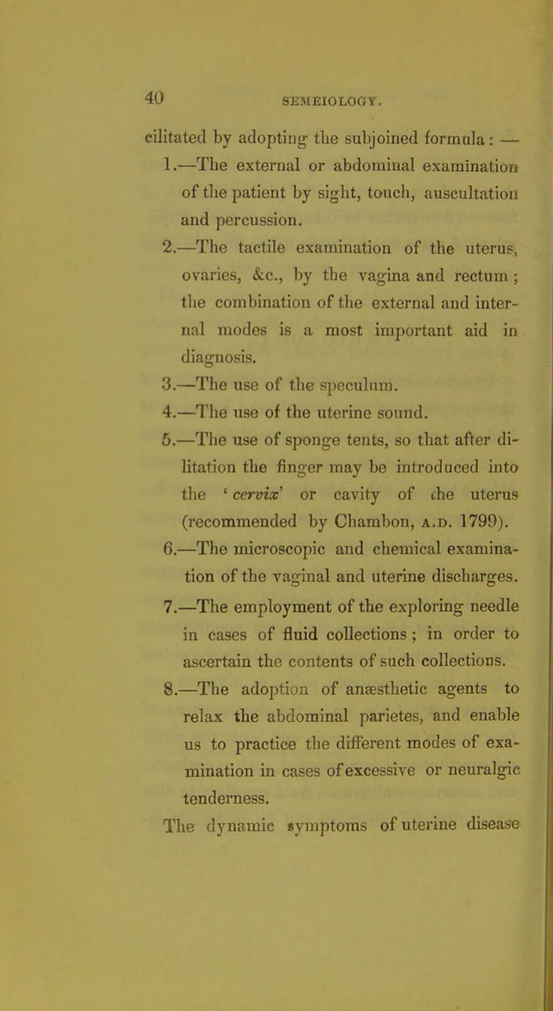 cilitated by adopting the subjoined formula: — 1. —The external or abdominal examination of the patient by sight, touch, auscultation and percussion. 2. —The tactile examination of the uterus, ovaries, &c., by the vagina and rectum ; the combination of the external and inter- nal modes is a most important aid in diagnosis. 3. —The use of tlie speculum. 4. —The use of the uterine sound. 6.—The use of sponge tents, so that after di- litation the finger may be introduced into the ' cervix' or cavity of the uterus (recommended by Charabon, a.d. 1799). 6. —The microscopic and chemical examina- tion of the vaginal and uterine discharges. 7. —The employment of the exploring needle in cases of fluid collections; in order to ascertain the contents of such collections. 8. —The adoption of ansesthetic agents to relax the abdominal parietes, and enable us to practice the different modes of exa- mination in cases of excessive or neuralgic tenderness. The dynamic symptoms of uterine disease