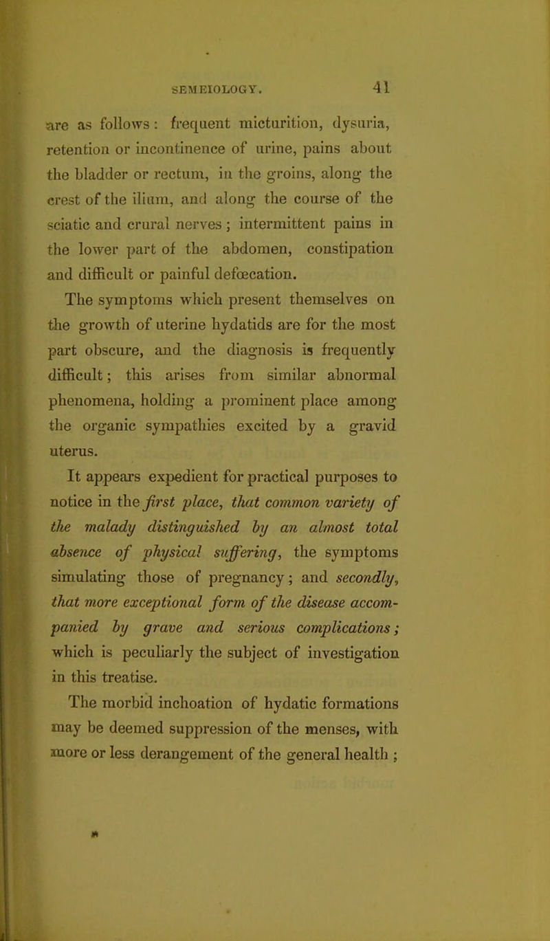 are as follows: frequent micturition, dysuria, retention or incontinence of urine, pains about the bladder or rectum, in the groins, along- the crest of the ilium, and along the course of the sciatic and crural nerves ; intermittent pains in the lower part of the abdomen, constipation and difficult or painful defoecation. The symptoms which present themselves on the growth of uterine hydatids are for the most part obscure, and the diagnosis is frequently difficult; this arises from similar abnormal phenomena, holding a pi'orainent place among the organic sympathies excited by a gravid uterus. It appears expedient for practical purposes to notice in the Jii'st place, that common variety of the malady distinguished hy an almost total absence of physical suffering, the symptoms simulating those of pregnancy; and secondly, that more exceptional form of the disease accom- panied hy grave and serious complications; which is peculiarly the subject of investigation in this treatise. The morbid inchoation of hydatic formations may be deemed suppression of the menses, with, more or less derangement of the general health ;