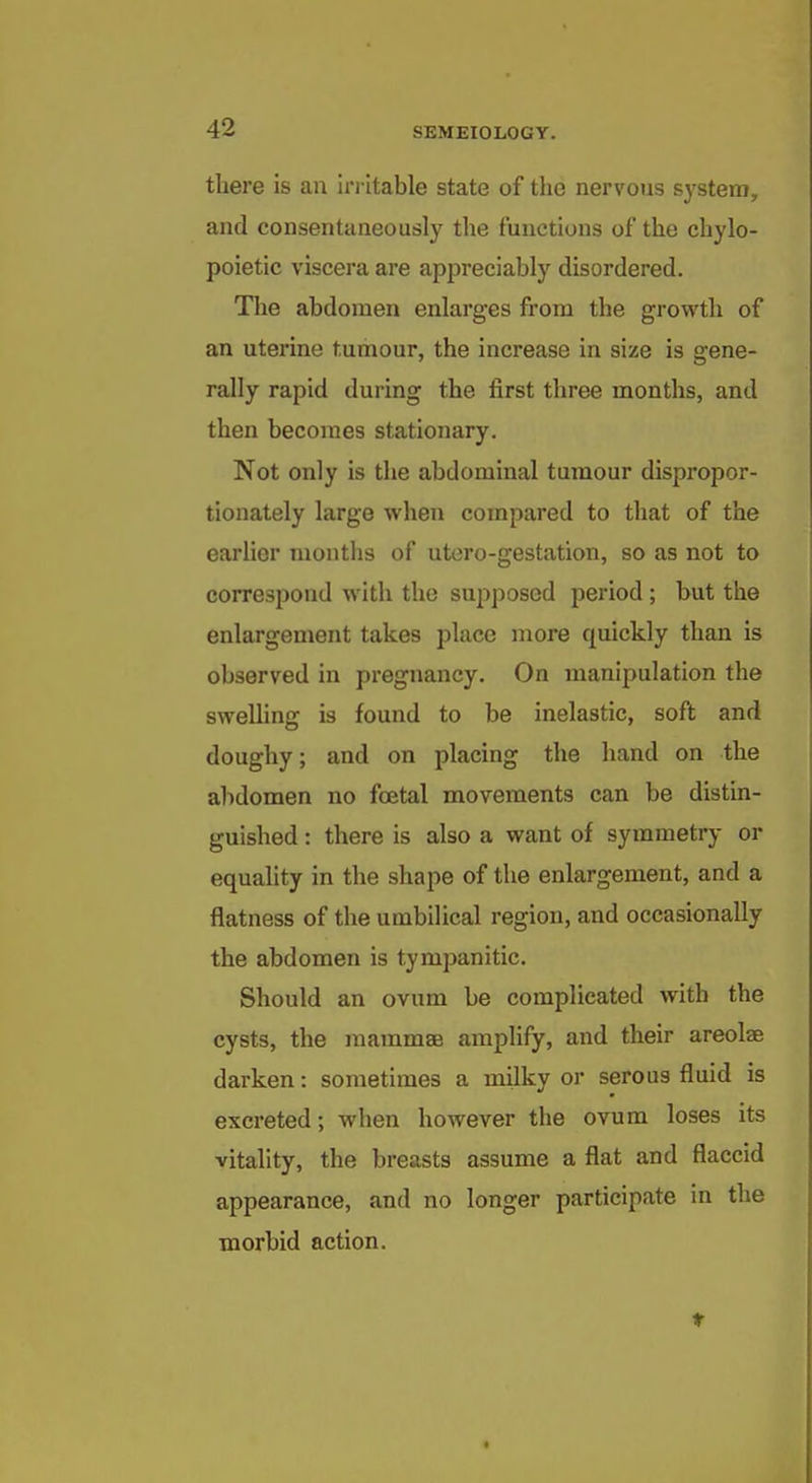 there is an in ltable state of the nervous system, and consentaneously the functions of the chylo- poietic viscera are appreciably disordered. The abdomen enlarges from the growth of an uterine tumour, the increase in size is gene- rally rapid during the first three months, and then becomes stationary. Not only is the abdominal tumour dispropor- tionately large when compared to that of the earlier months of utero-gestation, so as not to correspond with the supposed period ; but the enlargement takes place more quickly than is observed in pregnancy. On manijjulation the sweUing is found to be inelastic, soft and doughy; and on placing the hand on the abdomen no foetal movements can be distin- guished : there is also a want of symmetry or equahty in the shape of the enlargement, and a flatness of the umbilical region, and occasionally the abdomen is tympanitic. Should an ovum be complicated with the cysts, the raammaj amplify, and their areolae darken: sometimes a milky or serous fluid is excreted; when however the ovum loses its vitality, the breasts assume a flat and flaccid appearance, and no longer participate in the morbid action. t