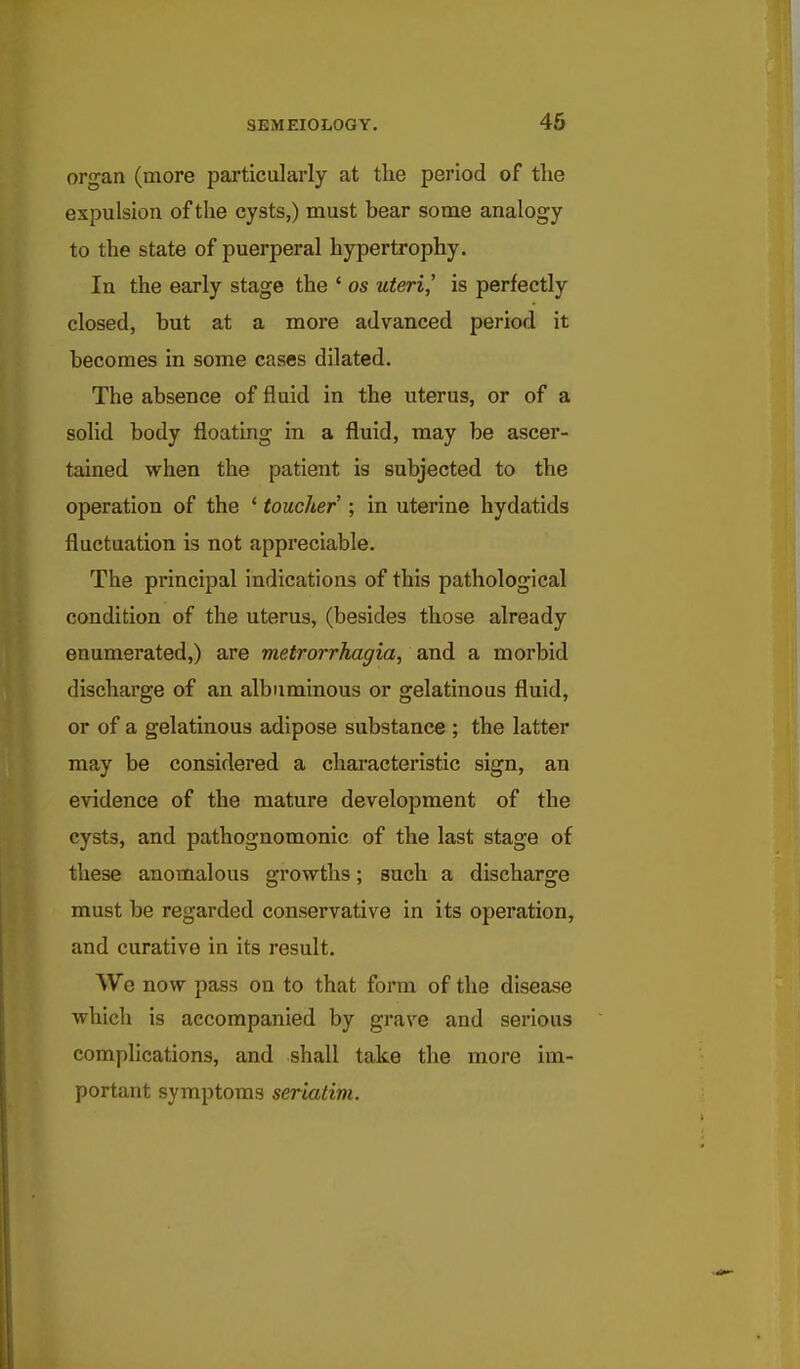 organ (more particularly at the period of the expulsion of the cysts,) must bear some analogy to the state of puerperal hypertrophy. In the early stage the ' os uteri,' is perfectly closed, but at a more advanced period it becomes in some cases dilated. The absence of fluid in the uterus, or of a solid body floating in a fluid, may be ascer- tained when the patient is subjected to the operation of the ' toucher ; in uterine hydatids fluctuation is not appreciable. The principal indications of this pathological condition of the uterus, (besides those already enumerated,) are metrorrhagia, and a morbid discharge of an albuminous or gelatinous fluid, or of a gelatinous adipose substance ; the latter may be considered a characteristic sign, an evidence of the mature development of the cysts, and pathognomonic of the last stage of these anomalous growths; such a discharge must be regarded conservative in its operation, and curative in its result. We now pass on to that form of the disease which is accompanied by grave and serious complications, and shall take the more im- portant symptoms seriatim.