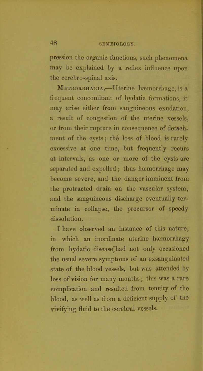 pression the organic functions, such phenomena may be explained by a reflex influence upon the cerebro-spinal axis. Metrorrhagia,—Uterine haemorrhaire, is a frequent concomitant of liydatic formations, it may arise either from sanguineous exudation, a result of congestion of the uterine vessels, or from their rupture in consequence of detach- ment of the cysts; the loss of blood is rarely excessive at one time, but frequently recurs at intervals, as one or more of the cysts are separated and expelled ; thus haemorrhage may become severe, and the danger imminent from the protracted drain en the vascular system, and the sanguineous discharge eventually ter- minate in collapse, the precursor of speedy dissolution. I have observed an instance of this nature, in which an inordinate uterine haemorrhagy from hydatic disease^had not only occasioned the usual severe symptoms of an exsanguinated state of the blood vessels, but was attended by loss of vision for many months ; tliis was a rare complication and resulted from tenuity of the blood, as well as from a deficient supply of the vivifying fluid to the cerebral vessels.