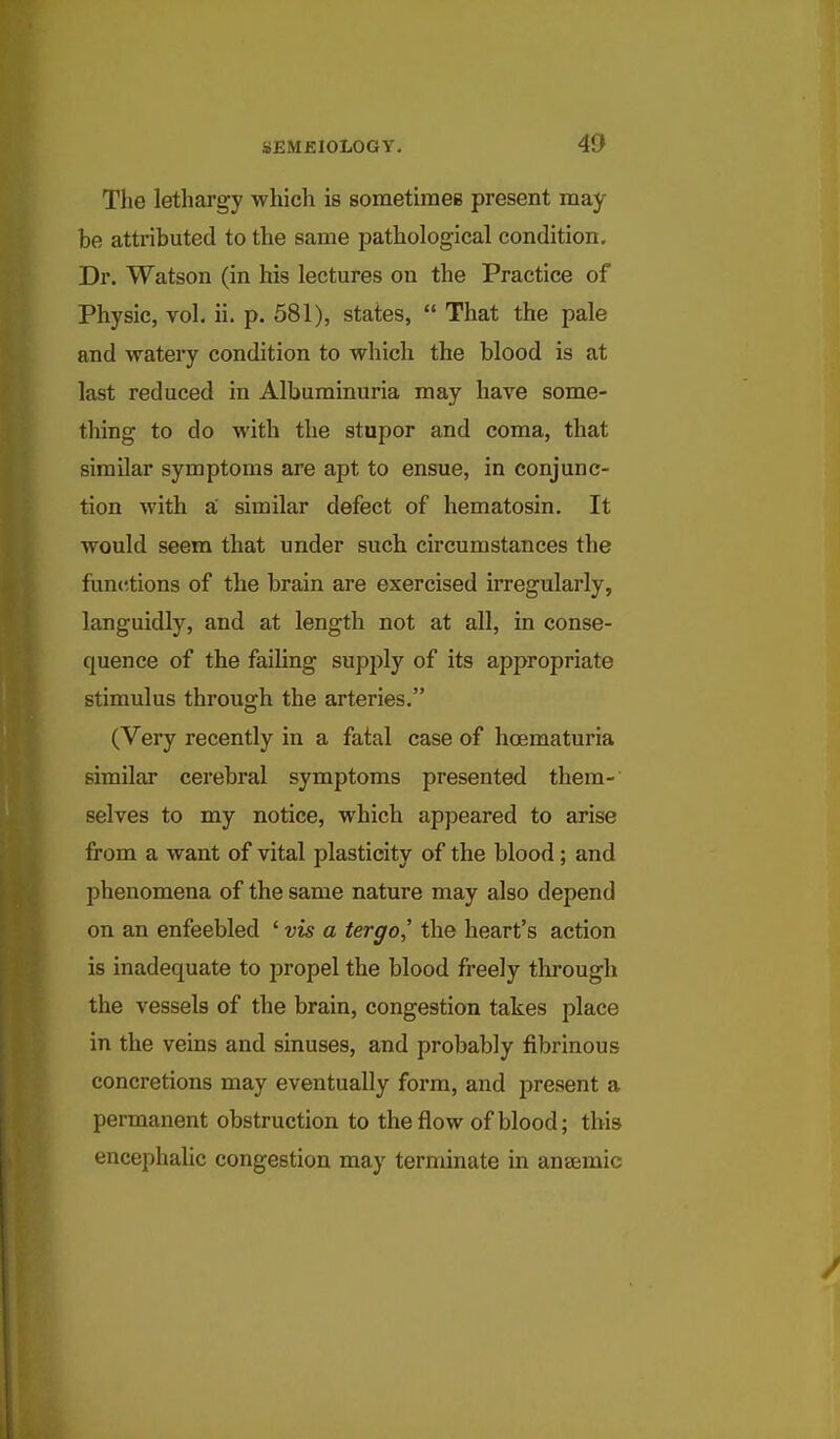 The letharg-y which is sometiraee present may be attributed to the same pathological condition. Dr. Watson (in his lectures on the Practice of Physic, vol. ii. p. 581), states,  That the pale and watery condition to which the blood is at last reduced in Albuminuria may have some- thing to do with the stupor and coma, that similar symptoms are apt to ensue, in conjunc- tion with a similar defect of hematosin. It would seem that under such circumstances the functions of the brain are exercised irregularly, languidly, and at length not at all, in conse- quence of the failing supply of its appropriate stimulus through the arteries. (Very recently in a fatal case of hoematuria similar cerebral symptoms presented them- selves to my notice, which appeared to arise from a want of vital plasticity of the blood; and phenomena of the same nature may also depend on an enfeebled ' vis a tergo,' the heart's action is inadequate to propel the blood freely through the vessels of the brain, congestion takes place in the veins and sinuses, and probably fibrinous concretions may eventually form, and present a permanent obstruction to the flow of blood; this encephalic congestion may terminate in anEemic