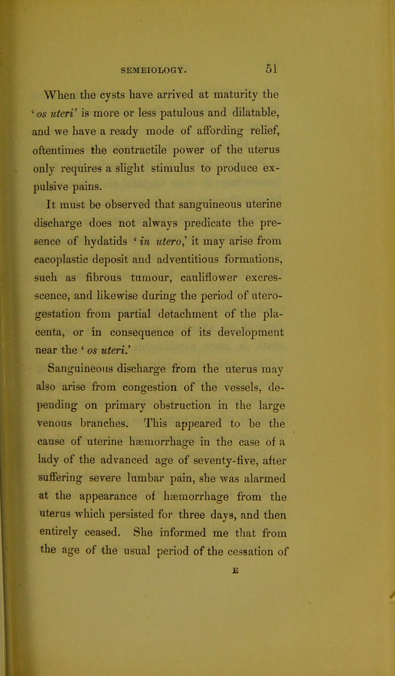 When the cysts have arrived at maturity the *os uteri' is more or less patulous and dilatable, and we have a ready mode of affording relief, oftentimes the contractile power of the uterus only requires a slight stimulus to produce ex- pulsive pains. It must be observed that sanguineous uterine discharge does not always predicate the pre- sence of hydatids ' in utero,' it may arise from cacoplastic deposit and adventitious formations, such as fibrous tumour, cauhflower excres- scence, and likewise during the period of utero- gestation fi'om partial detachment of the pla- centa, or in consequence of its development near the ' os uteri.' Sanguineous discharge from the uterus may also arise from congestion of the vessels, de- pending on primary obstruction in the large venous branches. This appeared to be the cause of uterine haemorrhage in the case of a lady of the advanced age of seventy-five, after suffering severe lumbar pain, she was alarmed at the appearance of haemorrhage from the uterus which persisted foi- three days, and then entirely ceased. She informed me that from the age of the usual period of the cessation of